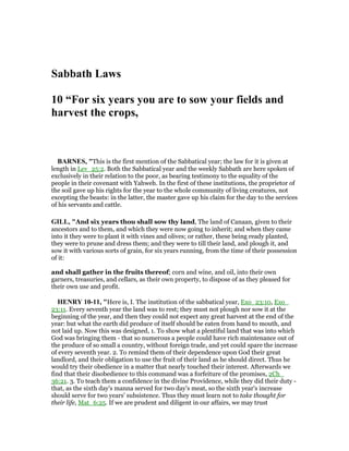 Sabbath Laws
10 “For six years you are to sow your fields and
harvest the crops,
BAR ES, "This is the first mention of the Sabbatical year; the law for it is given at
length in Lev_25:2. Both the Sabbatical year and the weekly Sabbath are here spoken of
exclusively in their relation to the poor, as bearing testimony to the equality of the
people in their covenant with Yahweh. In the first of these institutions, the proprietor of
the soil gave up his rights for the year to the whole community of living creatures, not
excepting the beasts: in the latter, the master gave up his claim for the day to the services
of his servants and cattle.
GILL, "And six years thou shall sow thy land, The land of Canaan, given to their
ancestors and to them, and which they were now going to inherit; and when they came
into it they were to plant it with vines and olives; or rather, these being ready planted,
they were to prune and dress them; and they were to till their land, and plough it, and
sow it with various sorts of grain, for six years running, from the time of their possession
of it:
and shall gather in the fruits thereof; corn and wine, and oil, into their own
garners, treasuries, and cellars, as their own property, to dispose of as they pleased for
their own use and profit.
HE RY 10-11, "Here is, I. The institution of the sabbatical year, Exo_23:10, Exo_
23:11. Every seventh year the land was to rest; they must not plough nor sow it at the
beginning of the year, and then they could not expect any great harvest at the end of the
year: but what the earth did produce of itself should be eaten from hand to mouth, and
not laid up. Now this was designed, 1. To show what a plentiful land that was into which
God was bringing them - that so numerous a people could have rich maintenance out of
the produce of so small a country, without foreign trade, and yet could spare the increase
of every seventh year. 2. To remind them of their dependence upon God their great
landlord, and their obligation to use the fruit of their land as he should direct. Thus he
would try their obedience in a matter that nearly touched their interest. Afterwards we
find that their disobedience to this command was a forfeiture of the promises, 2Ch_
36:21. 3. To teach them a confidence in the divine Providence, while they did their duty -
that, as the sixth day's manna served for two day's meat, so the sixth year's increase
should serve for two years' subsistence. Thus they must learn not to take thought for
their life, Mat_6:25. If we are prudent and diligent in our affairs, we may trust
 