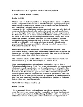 Here we have two sets of regulations which refer to work and rest.
A Seven-Year Rest (Exodus 23:10-11).
Exodus 23:10-11
“And six years you shall sow your land and shall gather in the increase of it, but the
seventh year you shall let it rest and lie fallow that the poor of your people may eat,
and what they leave the beast of the field shall eat. In the same way you will deal
with your vineyard and with your olive-yard.”
Agriculturally this would allow the land to rest so that it could recover its vitality. It
was a practise observed also in other nations. But here it was made an offering to
the poor. During the six years the farmer could gather in and store his grain ready
for the seventh year, and he would cater for his bondmen, but the poor who worked
for others, as they could, would have no grain on the seventh year for there would
be no work. This thus catered for their need. And each seventh year would be
dedicated to God in recognition of His gift of the land to His people. This is made
specific in Leviticus 25:4 but it is clearly its intent here as is evident from its
connection with the weekly sabbath in the following verse. Both are sabbaths to
Yahweh their God (Exodus 20:10).
In Deuteronomy 14:28 to Deuteronomy 15:11 we have an extension of God’s
provision for the poor. ot only could they enjoy the gleanings and this seventh year
bonanza, but a provision would in future be made for them from the third year of
tithes and by release from debt in the seventh year.
This connection with the weekly sabbath also implies that the same seventh year
shall be observed by all. This is made explicit in Leviticus 25:2-7.
These provisions looked forward to when the land has been given to them as
Yahweh promised to them in Egypt. They were a preparation for and a guarantee of
what was to come. It is possible they had already been observed in Egypt. By these
provisions God was reminding them of what their future will be, and encouraging
their hopes. But they assumed a quick conquest of the land so that the provisions
could be applied. In the end they could only be observed spasmodically. That they
would not be strictly observed is brought out in Leviticus 26:34; 2 Chronicles 36:21,
God knew what to expect of them, but those who did so in obedience to God would
find their land more fruitful as a result.
The Weekly Sabbath (Exodus 23:12-13).
Exodus 23:12-13
“Six days you shall do your work, and on the seventh day you shall cease from
work, that your ox and your ass may have rest, and the son of your handmaid and
the stranger may be refreshed. And in all things that I have said to you take heed,
and make no mention of other gods, neither let it be heard out of your mouth.”
 