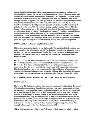 shame that God did not check in with such commentators as these and get their
opinions before issuing the eternal prohibition of these verses! Of course, those who
disagree with God on this point suggest that the text be "emended" changed (only a
little mark or so would do it), but there is no fault with the text here. And, as for
wrongly directed sympathy, our own generation has witnessed all kinds of violations
of this very commandment. As Fields said, "Our times have seen the rise of the
foolish notion that we should pass every possible law to take wealth from the rich
and give it to the poor."[7] This was the same procedure as that followed by the
Caesars whose pandering to the insatiable appetites of the multitudes of the poor
pressing upon Rome to receive "free bread and circuses" resulted eventually in the
destruction of their society. Violation of the command of God will never go
unpunished. There is not enough material wealth on earth to give everyone all that
he wants! When there are no longer any wealthy persons to exploit on behalf of the
poor, the abject poverty of all shall have been, at that time, fully accomplished.
CO STABLE, "Justice and neighborliness23:1-9
This section appeals for justice toward all people. The subject of the legislation now
shifts from love for all to justice for all. The Israelites should treat all people justly,
not only the rich but also the poor ( Exodus 23:3), the enemy as well as the friend (
Exodus 23:4). Jezebel later did to aboth what Exodus 23:7 warns against (cf. 1
Kings 21:9-14).
ELLICOTT, "(1-19) The “miscellaneous laws” are here continued. From Exodus
23:1 to Exodus 23:9 no kind of sequence in the laws can be traced; from Exodus
23:10 to the first clause of Exodus 23:19 there is, on the contrary, a certain
connection, since the laws enunciated are concerned with ceremonial observance.
The closing law, however, is not ceremonial, but the prohibition of a practice
considered to be cruel. On the whole, it may be said that The Book of the Covenant
maintains its unsystematic character to the close. (See ote on Exodus 20:22-26.)
EXPOSITOR'S BIBLE COMME TARY, "THE LESSER LAW (continued).
Exodus 23:1-19.
The twenty-third chapter begins with a series of commands bearing upon the course
of justice; but among these there is interjected very curiously a command to bring
back the stray ox or ass of an enemy, and to help under a burden the over-weighted
ass of him that hateth thee, even "if thou wouldest forbear to help him." It is just
possible that the lawgiver, urging justice in the bearing of testimony, interrupts
himself to speak of a very different manner in which the action may be warped by
prejudice, but in which (unlike the other) it is lawful to show not only impartiality
but kindness. The help of the cattle of one's enemy shows that in the bearing of
testimony we should not merely abstain from downright wrong. And it is a fine
example of the spirit of the ew Testament, in the Old.
"Thou shalt not take up a false report" (Exodus 23:1) is a precept which reaches
 