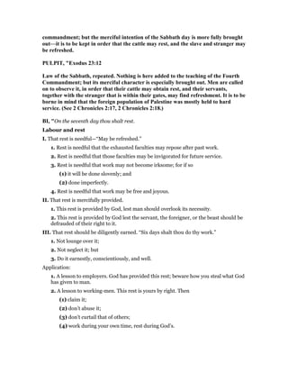 commandment; but the merciful intention of the Sabbath day is more fully brought
out—it is to be kept in order that the cattle may rest, and the slave and stranger may
be refreshed.
PULPIT, "Exodus 23:12
Law of the Sabbath, repeated. othing is here added to the teaching of the Fourth
Commandment; but its merciful character is especially brought out. Men are called
on to observe it, in order that their cattle may obtain rest, and their servants,
together with the stranger that is within their gates, may find refreshment. It is to be
borne in mind that the foreign population of Palestine was mostly held to hard
service. (See 2 Chronicles 2:17, 2 Chronicles 2:18.)
BI, "On the seventh day thou shalt rest.
Labour and rest
I. That rest is needful—“May be refreshed.”
1. Rest is needful that the exhausted faculties may repose after past work.
2. Rest is needful that those faculties may be invigorated for future service.
3. Rest is needful that work may not become irksome; for if so
(1) it will be done slovenly; and
(2) done imperfectly.
4. Rest is needful that work may be free and joyous.
II. That rest is mercifully provided.
1. This rest is provided by God, lest man should overlook its necessity.
2. This rest is provided by God lest the servant, the foreigner, or the beast should be
defrauded of their right to it.
III. That rest should be diligently earned. “Six days shalt thou do thy work.”
1. Not lounge over it;
2. Not neglect it; but
3. Do it earnestly, conscientiously, and well.
Application:
1. A lesson to employers. God has provided this rest; beware how you steal what God
has given to man.
2. A lesson to working-men. This rest is yours by right. Then
(1) claim it;
(2) don’t abuse it;
(3) don’t curtail that of others;
(4) work during your own time, rest during God’s.
 