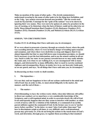 Make no mention of the name of other gods.—The Jewish commentators
understand swearing by the name of other gods to be the thing here forbidden, and
so the Vulg., “per nomen exterorum deorum non jurabitis.” But the words used
reach far beyond this. Contempt for the “gods of the nations” was to be shown by
ignoring their very names. They were not to be spoken of, unless by preachers in the
way of warning, or by historians when the facts of history could not be otherwise set
forth. Moses himself mentions Baal ( umbers 22:41), Baal-peor ( umbers 25:3;
umbers 25:5), Chemosh ( umbers 21:29), and Moloch (Leviticus 20:2-5; Leviticus
23:21).
SIMEO , "O CIRCUMSPECTIO
Exodus 23:13. In all things that I have said unto you, be circumspect.
IF we were about to prosecute a journey through an extensive forest, where the path
was exceeding intricate, where we were in hourly danger of treading upon serpents
and scorpions, and where there were declivities so steep and slippery that it was
almost impossible but that we must fall down some tremendous precipice, we should
feel it necessary to get the best information, and to use the utmost caution in all our
way. Such is really our state: in our journey towards heaven we may easily mistake
the road; and, even when we are walking in it, we are encompassed with so many
dangers, and obstructed by so many difficulties, that we need to exercise continual
vigilance and circumspection. Hence, in tender love to us, our heavenly Guide puts
us on our guard, and says, “In all things that I have said unto you, be circumspect.”
In discoursing on these words we shall consider,
I. The injunction—
It is our duty and our happiness to have all our actions conformed to the mind and
will of God: but, in order to this, we must attend diligently to the matter, the
manner, and the end of them:—
1. The matter—
[ otwithstanding we have the written word, which, when duly followed, will suffice
to direct our conduct; yet we must have a very considerable knowledge of the
Scriptures, and a well-regulated mind, in order to ascertain clearly the will of God.
It not unfrequently happens that one duty seems to interfere with another; as when
a work of mercy calls for a violation of the Sabbath, or a command of an earthly
parent militates against the command of God. In the former case we are to “prefer
mercy before sacrifice:” in the latter, we must “obey God rather than man:” but
how to discriminate aright at all times, is very difficult: and a well-intentioned
person may grievously err, if he do not bring his actions to the touch-stone of God’s
word, and determine, through grace, to regulate them according to that standard
 