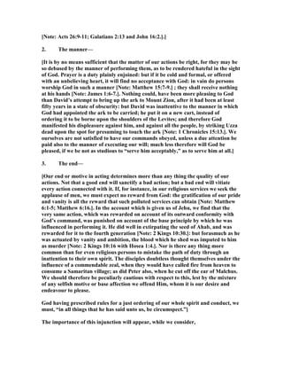 [ ote: Acts 26:9-11; Galatians 2:13 and John 16:2.].]
2. The manner—
[It is by no means sufficient that the matter of our actions be right, for they may be
so debased by the manner of performing them, as to be rendered hateful in the sight
of God. Prayer is a duty plainly enjoined: but if it be cold and formal, or offered
with an unbelieving heart, it will find no acceptance with God: in vain do persons
worship God in such a manner [ ote: Matthew 15:7-9.] ; they shall receive nothing
at his hands [ ote: James 1:6-7.]. othing could, have been more pleasing to God
than David’s attempt to bring up the ark to Mount Zion, after it had been at least
fifty years in a state of obscurity: but David was inattentive to the manner in which
God had appointed the ark to be carried; he put it on a new cart, instead of
ordering it to be borne upon the shoulders of the Levites; and therefore God
manifested his displeasure against him, and against all the people, by striking Uzza
dead upon the spot for presuming to touch the ark [ ote: 1 Chronicles 15:13.]. We
ourselves are not satisfied to have our commands obeyed, unless a due attention be
paid also to the manner of executing our will; much less therefore will God be
pleased, if we be not as studious to “serve him acceptably,” as to serve him at all.]
3. The end—
[Our end or motive in acting determines more than any thing the quality of our
actions. ot that a good end will sanctify a bad action; but a bad end will vitiate
every action connected with it. If, for instance, in our religious services we seek the
applause of men, we must expect no reward from God: the gratification of our pride
and vanity is all the reward that such polluted services can obtain [ ote: Matthew
6:1-5; Matthew 6:16.]. In the account which is given us of Jehu, we find that the
very same action, which was rewarded on account of its outward conformity with
God’s command, was punished on account of the base principle by which he was
influenced in performing it. He did well in extirpating the seed of Ahab, and was
rewarded for it to the fourth generation [ ote: 2 Kings 10:30.]: but forasmuch as he
was actuated by vanity and ambition, the blood which he shed was imputed to him
as murder [ ote: 2 Kings 10:16 with Hosea 1:4.]. or is there any thing more
common than for even religious persons to mistake the path of duty through an
inattention to their own spirit. The disciples doubtless thought themselves under the
influence of a commendable zeal, when they would have called fire from heaven to
consume a Samaritan village; as did Peter also, when he cut off the ear of Malchus.
We should therefore be peculiarly cautious with respect to this, lest by the mixture
of any selfish motive or base affection we offend Him, whom it is our desire and
endeavour to please.
God having prescribed rules for a just ordering of our whole spirit and conduct, we
must, “in all things that he has said unto us, be circumspect.”]
The importance of this injunction will appear, while we consider,
 