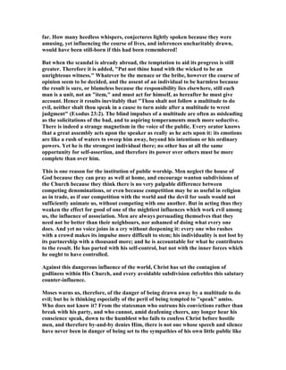 far. How many heedless whispers, conjectures lightly spoken because they were
amusing, yet influencing the course of lives, and inferences uncharitably drawn,
would have been still-born if this had been remembered!
But when the scandal is already abroad, the temptation to aid its progress is still
greater. Therefore it is added, "Put not thine hand with the wicked to be an
unrighteous witness." Whatever be the menace or the bribe, however the course of
opinion seem to be decided, and the assent of an individual to be harmless because
the result is sure, or blameless because the responsibility lies elsewhere, still each
man is a unit, not an "item," and must act for himself, as hereafter he must give
account. Hence it results inevitably that "Thou shalt not follow a multitude to do
evil, neither shalt thou speak in a cause to turn aside after a multitude to wrest
judgment" (Exodus 23:2). The blind impulses of a multitude are often as misleading
as the solicitations of the bad, and to aspiring temperaments much more seductive.
There is indeed a strange magnetism in the voice of the public. Every orator knows
that a great assembly acts upon the speaker as really as he acts upon it: its emotions
are like a rush of waters to sweep him away, beyond his intentions or his ordinary
powers. Yet he is the strongest individual there; no other has at all the same
opportunity for self-assertion, and therefore its power over others must be more
complete than over him.
This is one reason for the institution of public worship. Men neglect the house of
God because they can pray as well at home, and encourage wanton subdivisions of
the Church because they think there is no very palpable difference between
competing denominations, or even because competition may be as useful in religion
as in trade, as if our competition with the world and the devil for souls would not
sufficiently animate us, without competing with one another. But in acting thus they
weaken the effect for good of one of the mightiest influences which work evil among
us, the influence of association. Men are always persuading themselves that they
need not be better than their neighbours, nor ashamed of doing what every one
does. And yet no voice joins in a cry without deepening it: every one who rushes
with a crowd makes its impulse more difficult to stem; his individuality is not lost by
its partnership with a thousand more; and he is accountable for what he contributes
to the result. He has parted with his self-control, but not with the inner forces which
he ought to have controlled.
Against this dangerous influence of the world, Christ has set the contagion of
godliness within His Church, and every avoidable subdivision enfeebles this salutary
counter-influence.
Moses warns us, therefore, of the danger of being drawn away by a multitude to do
evil; but he is thinking especially of the peril of being tempted to "speak" amiss.
Who does not know it? From the statesman who outruns his convictions rather than
break with his party, and who cannot, amid deafening cheers, any longer hear his
conscience speak, down to the humblest who fails to confess Christ before hostile
men, and therefore by-and-by denies Him, there is not one whose speech and silence
have never been in danger of being set to the sympathies of his own little public like
 