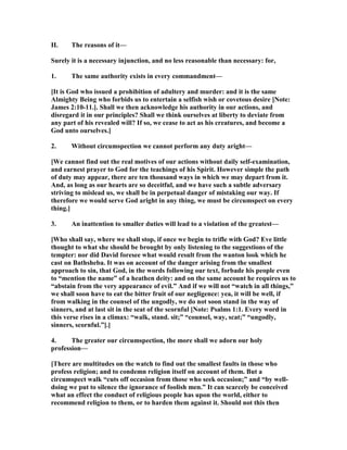 II. The reasons of it—
Surely it is a necessary injunction, and no less reasonable than necessary: for,
1. The same authority exists in every commandment—
[It is God who issued a prohibition of adultery and murder: and it is the same
Almighty Being who forbids us to entertain a selfish wish or covetous desire [ ote:
James 2:10-11.]. Shall we then acknowledge his authority in our actions, and
disregard it in our principles? Shall we think ourselves at liberty to deviate from
any part of his revealed will? If so, we cease to act as his creatures, and become a
God unto ourselves.]
2. Without circumspection we cannot perform any duty aright—
[We cannot find out the real motives of our actions without daily self-examination,
and earnest prayer to God for the teachings of his Spirit. However simple the path
of duty may appear, there are ten thousand ways in which we may depart from it.
And, as long as our hearts are so deceitful, and we have such a subtle adversary
striving to mislead us, we shall be in perpetual danger of mistaking our way. If
therefore we would serve God aright in any thing, we must be circumspect on every
thing.]
3. An inattention to smaller duties will lead to a violation of the greatest—
[Who shall say, where we shall stop, if once we begin to trifle with God? Eve little
thought to what she should be brought by only listening to the suggestions of the
tempter: nor did David foresee what would result from the wanton look which he
cast on Bathsheba. It was on account of the danger arising from the smallest
approach to sin, that God, in the words following our text, forbade his people even
to “mention the name” of a heathen deity: and on the same account he requires us to
“abstain from the very appearance of evil.” And if we will not “watch in all things,”
we shall soon have to eat the bitter fruit of our negligence: yea, it will be well, if
from walking in the counsel of the ungodly, we do not soon stand in the way of
sinners, and at last sit in the seat of the scornful [ ote: Psalms 1:1. Every word in
this verse rises in a climax: “walk, stand. sit;” “counsel, way, scat;” “ungodly,
sinners, scornful.”].]
4. The greater our circumspection, the more shall we adorn our holy
profession—
[There are multitudes on the watch to find out the smallest faults in those who
profess religion; and to condemn religion itself on account of them. But a
circumspect walk “cuts off occasion from those who seek occasion;” and “by well-
doing we put to silence the ignorance of foolish men.” It can scarcely be conceived
what an effect the conduct of religious people has upon the world, either to
recommend religion to them, or to harden them against it. Should not this then
 