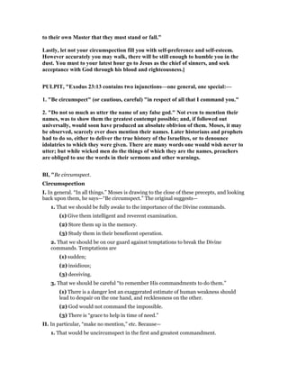 to their own Master that they must stand or fall.”
Lastly, let not your circumspection fill you with self-preference and self-esteem.
However accurately you may walk, there will be still enough to humble you in the
dust. You must to your latest hour go to Jesus as the chief of sinners, and seek
acceptance with God through his blood and righteousness.]
PULPIT, "Exodus 23:13 contains two injunctions—one general, one special:—
1. "Be circumspect" (or cautious, careful) "in respect of all that I command you."
2. "Do not so much as utter the name of any false god." ot even to mention their
names, was to show them the greatest contempt possible; and, if followed out
universally, would soon have produced an absolute oblivion of them. Moses, it may
be observed, scarcely ever does mention their names. Later historians and prophets
had to do so, either to deliver the true history of the Israelites, or to denounce
idolatries to which they were given. There are many words one would wish never to
utter; but while wicked men do the things of which they are the names, preachers
are obliged to use the words in their sermons and other warnings.
BI, "Be circumspect.
Circumspection
I. In general. “In all things.” Moses is drawing to the close of these precepts, and looking
back upon them, he says—“Be circumspect.” The original suggests—
1. That we should be fully awake to the importance of the Divine commands.
(1) Give them intelligent and reverent examination.
(2) Store them up in the memory.
(3) Study them in their beneficent operation.
2. That we should be on our guard against temptations to break the Divine
commands. Temptations are
(1) sudden;
(2) insidious;
(3) deceiving.
3. That we should be careful “to remember His commandments to do them.”
(1) There is a danger lest an exaggerated estimate of human weakness should
lead to despair on the one hand, and recklessness on the other.
(2) God would not command the impossible.
(3) There is “grace to help in time of need.”
II. In particular, “make no mention,” etc. Because—
1. That would be uncircumspect in the first and greatest commandment.
 