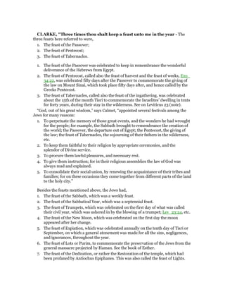 CLARKE, "Three times thou shalt keep a feast unto me in the year - The
three feasts here referred to were,
1. The feast of the Passover;
2. The feast of Pentecost;
3. The feast of Tabernacles.
1. The feast of the Passover was celebrated to keep in remembrance the wonderful
deliverance of the Hebrews from Egypt.
2. The feast of Pentecost, called also the feast of harvest and the feast of weeks, Exo_
34:22, was celebrated fifty days after the Passover to commemorate the giving of
the law on Mount Sinai, which took place fifty days after, and hence called by the
Greeks Pentecost.
3. The feast of Tabernacles, called also the feast of the ingathering, was celebrated
about the 15th of the month Tisri to commemorate the Israelites’ dwelling in tents
for forty years, during their stay in the wilderness. See on Leviticus 23 (note).
“God, out of his great wisdom,” says Calmet, “appointed several festivals among the
Jews for many reasons:
1. To perpetuate the memory of those great events, and the wonders he had wrought
for the people; for example, the Sabbath brought to remembrance the creation of
the world; the Passover, the departure out of Egypt; the Pentecost, the giving of
the law; the feast of Tabernacles, the sojourning of their fathers in the wilderness,
etc.
2. To keep them faithful to their religion by appropriate ceremonies, and the
splendor of Divine service.
3. To procure them lawful pleasures, and necessary rest.
4. To give them instruction; for in their religious assemblies the law of God was
always read and explained.
5. To consolidate their social union, by renewing the acquaintance of their tribes and
families; for on these occasions they come together from different parts of the land
to the holy city.”
Besides the feasts mentioned above, the Jews had,
1. The feast of the Sabbath, which was a weekly feast.
2. The feast of the Sabbatical Year, which was a septennial feast.
3. The feast of Trumpets, which was celebrated on the first day of what was called
their civil year, which was ushered in by the blowing of a trumpet; Lev_23:24, etc.
4. The feast of the New Moon, which was celebrated on the first day the moon
appeared after her change.
5. The feast of Expiation, which was celebrated annually on the tenth day of Tisri or
September, on which a general atonement was made for all the sins, negligences,
and ignorances, throughout the year.
6. The feast of Lots or Purim, to commemorate the preservation of the Jews from the
general massacre projected by Haman. See the book of Esther.
7. The feast of the Dedication, or rather the Restoration of the temple, which had
been profaned by Antiochus Epiphanes. This was also called the feast of Lights.
 