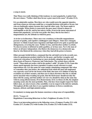 a song to music.
That Moses was really thinking of this tendency to court popularity, is plain from
the next clause--" either shalt thou favour a poor man in his cause" (Exodus 23:3).
It is an admirable caution. Men there are who would scorn the opposite injustice,
and from whom no rich man could buy a wrongful decision with gold or favour, but
who are habitually unjust, because they load the other scale. The beam ought to
hang straight. When justice is concerned, the poor man's friend is almost as
contemptible as his foe, and he has taken a bribe, if not in the mean enjoyment of
democratic popularity, yet in his own pride--the fancy that he has done a
magnanimous act, the attitude in which he poses.
As in law so in literature. There once was a tendency to describe magnanimous
persons of quality, and repulsive clodhoppers and villagers. Times have changed,
and now we think it much more ingenious and high-toned to be quite as partial and
disingenuous, reversing the cases. either is true, and therefore neither is artistic.
o class in society is deficient in noble qualities, or in base ones. or is the man of
letters at all more independent, who flatters the democracy in a democratic age,
than he who flattered the aristocracy when they had all the prizes to bestow.
Other precepts forbid bribery, command that the soil shall rest in the seventh year,
when its spontaneous produce shall be for the poor, and further recognise and
consecrate relaxation, by instituting (or more probably adopting into the code) the
three feasts of Passover, Pentecost, and Tabernacles. The section closes with the
words "Thou shalt not seethe a kid in his mother's milk" (Exodus 23:19). Upon this
clause much ingenuity has been expended. It makes occult reference to some
superstitious rite. It is the name for some unduly stimulating compound. But when
we remember that, just before, the sabbatical fruit which the poor left ungleaned
was expressly reserved for the beasts of the field, that men were bidden to help the
overladen ass of their enemies, and that care is taken elsewhere that the ox should
not be muzzled when treading out grain, that the bird-nester should not take the
dam with the young, and that neither cow nor ewe should be slain on the same day
with its young (Deuteronomy 25:4, Deuteronomy 22:6; Leviticus 22:28), the simplest
meaning seems also the most probable. Men, who have been taught respect for their
fellow-men, are also to learn a fine sensibility even in respect to the inferior animals.
Throughout all this code there is an exquisite tendency to form a considerate,
humane, delicate and high-minded nation.
It remained, to stamp upon the human conscience a deep sense of responsibility.
PETT, "Verses 1-9
Regulations Concerning Behaviour to One’s eighbour (Exodus 23:1-9).
There is an interesting pattern to the following verses. (Compare Exodus 23:1 with
Exodus 23:7, Exodus 23:2 with Exodus 23:6, Exodus 23:3 with Exodus 23:5).
 