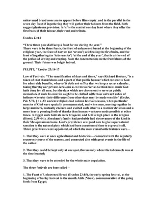 unleavened bread none are to appear before Him empty, and in the parallel in the
seven day feast of ingathering they will gather their labours from the field. Both
suggest plenteous provision. In ‘c’ is the central one day feast where they offer the
firstfruits of their labour, their rent and tribute.
Exodus 23:14
“Three times you shall keep a feast for me during the year.”
There were to be three feasts, the feast of unleavened bread at the beginning of the
religious year, the feast of harvest (or ‘sevens’) celebrating the firstfruits, and the
feast of ingathering (or ‘tabernacles’) ‘at the end of the year’, that is at the end of
the period of sowing and reaping. ote the concentration on the fruitfulness of the
ground. Their future was bright indeed.
PULPIT, "Exodus 23:14-17
Law of Festivals. "The sanctification of days and times," says Richard Hooker, "is a
token of that thankfulness and a part of that public honour which we owe to God
for admirable benefits, whereof it doth not suffice that we keep a secret calendar,
taking thereby our private occasions as we list ourselves to think how much God
hath done for all men; but the days which are chosen out to serve as public
memorials of such his mercies ought to be clothed with those outward robes of
holiness whereby their difference from other days may be made sensible" (Eccles.
Pol. 5.70, § 1). All ancient religions had solemn festival seasons, when particular
mercies of God were specially commemorated, and when men, meeting together in
large numbers, mutually cheered and excited each other to a warmer devotion and a
more hearty pouring forth of thanks than human weakness made possible at other
times. In Egypt such festivals were frequent, and held a high place in the religion
(Herod. 2.58-64:). Abraham's family had probably had observances of the kind in
their Mesopotamian home. God's providence saw good now to give supernatural
sanction to the natural piety which had been accustomed thus to express itself.
Three great feasts were appointed, of which the most remarkable features were—
1. That they were at once agricultural and historical—connected with the regularly
recurrent course of the seasons, and connected also with great events in the life of
the nation;
2. That they could be kept only at one spot, that namely where the tabernacle was at
the time located;
3. That they were to be attended by the whole male population.
The three festivals are here called—
1. The Feast of Unleavened Bread (Exodus 23:15), the early spring festival, at the
beginning of barley harvest in the month Abib ( isan), commemorative of the going
forth from Egypt;
 