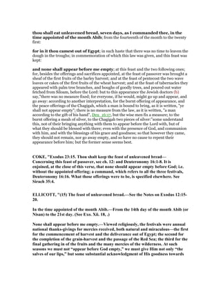 thou shall eat unleavened bread, seven days, as I commanded thee, in the
time appointed of the month Abib; from the fourteenth of the month to the twenty
first:
for in it thou camest out of Egypt; in such haste that there was no time to leaven the
dough in the troughs; in commemoration of which this law was given, and this feast was
kept:
and none shall appear before me empty; at this feast and the two following ones;
for, besides the offerings and sacrifices appointed, at the feast of passover was brought a
sheaf of the first fruits of the barley harvest; and at the feast of pentecost the two wave
loaves or cakes of the first fruits of the wheat harvest; and at the feast of tabernacles they
appeared with palm tree branches, and boughs of goodly trees, and poured out water
fetched from Siloam, before the Lord: but to this appearance the Jewish doctors (b)
say,"there was no measure fixed; for everyone, if he would, might go up and appear, and
go away: according to another interpretation, for the burnt offering of appearance, and
the peace offerings of the Chagigah, which a man is bound to bring, as it is written, "ye
shall not appear empty"; there is no measure from the law, as it is written, "a man
according to the gift of his hand", Deu_16:17, but the wise men fix a measure; to the
burnt offering a meah of silver, to the Chagigah two pieces of silver:''some understand
this, not of their bringing anything with them to appear before the Lord with, but of
what they should be blessed with there; even with the presence of God, and communion
with him, and with the blessings of his grace and goodness; so that however they came,
they should not remain, nor go away empty, and so have no cause to repent their
appearance before him; but the former sense seems best.
COKE, "Exodus 23:15. Thou shalt keep the feast of unleavened bread—
Concerning this feast of passover, see ch. 12: and Deuteronomy 16:1-8. It is
enjoined, at the close of this verse, that none should appear empty before God; i.e.
without the appointed offering; a command, which refers to all the three festivals,
Deuteronomy 16:16. What those offerings were to be, is specified elsewhere. See
Sirach 35:4.
ELLICOTT, "(15) The feast of unleavened bread.—See the otes on Exodus 12:15-
20.
In the time appointed of the month Abib.—From the 14th day of the month Abib (or
isan) to the 21st day. (See Exo. Xii. 18, .)
one shall appear before me empty.—Viewed religiously, the festivals were annual
national thanks-givings for mercies received, both natural and miraculous—the first
for the commencement of harvest and the deliverance out of Egypt; the second for
the completion of the grain-harvest and the passage of the Red Sea; the third for the
final gathering in of the fruits and the many mercies of the wilderness. At such
seasons we must not “appear before God empty,” we must give Him not only “the
salves of our lips,” but some substantial acknowledgment of His goodness towards
 