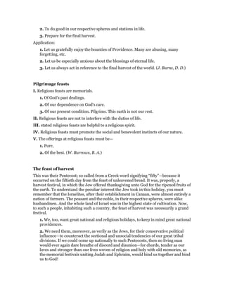 2. To do good in our respective spheres and stations in life.
3. Prepare for the final harvest.
Application:
1. Let us gratefully enjoy the bounties of Providence. Many are abusing, many
forgetting, etc.
2. Let us be especially anxious about the blessings of eternal life.
3. Let us always act in reference to the final harvest of the world. (J. Burns, D. D.)
Pilgrimage feasts
I. Religious feasts are memorials.
1. Of God’s past dealings.
2. Of our dependence on God’s care.
3. Of our present condition. Pilgrims. This earth is not our rest.
II. Religious feasts are not to interfere with the duties of life.
III. stated religious feasts are helpful to a religious spirit.
IV. Religious feasts must promote the social and benevolent instincts of our nature.
V. The offerings at religious feasts must be—
1. Pure,
2. Of the best. (W. Burrows, B. A.)
The feast of harvest
This was their Pentecost; so called from a Greek word signifying “fifty”—because it
occurred on the fiftieth day from the feast of unleavened bread. It was, properly, a
harvest festival, in which the Jew offered thanksgiving unto God for the ripened fruits of
the earth. To understand the peculiar interest the Jew took in this holiday, you must
remember that the Israelites, after their establishment in Canaan, were almost entirely a
nation of farmers. The peasant and the noble, in their respective spheres, were alike
husbandmen. And the whole land of Israel was in the highest state of cultivation. Now,
to such a people, inhabiting such a country, the feast of harvest was necessarily a grand
festival.
1. We, too, want great national and religious holidays, to keep in mind great national
providences.
2. We need them, moreover, as verily as the Jews, for their conservative political
influence—to counteract the sectional and unsocial tendencies of our great tribal
divisions. If we could come up nationally to such Pentecosts, then no living man
would ever again dare breathe of discord and disunion—for chords, tender as our
loves and stronger than our lives woven of religion and holy with old memories, as
the memorial festivals uniting Judah and Ephraim, would bind us together and bind
us to God!
 