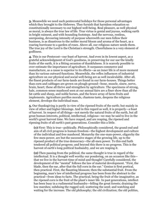 3. Meanwhile we need such pentecostal holidays for those personal advantages
which they brought to the Hebrews. They furnish that harmless relaxation so
constitutionally necessary to our highest well-being. Real pleasure, as well physical
as moral, is always the true law of life. True virtue is genial and joyous, walking earth
in bright raiment, and with bounding footsteps. And the nervous, restless,
unreposing, devouring intensity of purpose wherewith our men follow their
business, is as disastrous to the nobler moral bloom and aroma of the heart, as a
roaring hurricane to a garden of roses. Above all, our religious nature needs them.
The true joy of the Lord is the Christian’s strength. Cheerfulness is a very element of
godliness.
4. This is our Pentecost—our feast of harvest. And even in its lowest aspect, as a
grateful acknowledgment of God’s goodness, in preserving for our use the kindly
fruits of the earth, it is a fitting occasion of thankfulness. It is scarcely possible to
over-estimate the importance of agriculture. It surpasses commerce and
manufacture, as a cause is superior to its effects—as an inner life is of more moment
than its various outward functions. Meanwhile, the reflex influences of industrial
agriculture on our physical and social well-being are as well incalculable. After all,
the finest products of our farm-lands are found in our farm-houses. Things better
than corn and cabbages are grown on plough-ground—bone, muscle, sinew, nerve,
brain, heart; these all thrive and strengthen by agriculture. The specimens of strong,
hale, common-sense manhood seen at our annual fairs are a finer show than all the
fat cattle and sheep, and noble horses, and the brave array of farm-fruits and
implements. Agriculture purifies morals, chastens taste, deepens the religious
element, develops the individual man.
5. Our thanksgiving is partly in view of the ripened fruits of the earth; but mainly in
view of other and higher blessings. And in this regard as well, it is properly—a feast
of harvest. In respect of all things—not merely the natural fruits of the earth, but all
great human interests, political, intellectual, religious—we may be said to live in the
world’s great harvest time. We have reaped, and are reaping, the ripened and
ripening fruits of all earth’s past generations. Consider this a little.
(1) First: This is true—politically. Philosophically considered, the grand end and
aim of all civil progress is human freedom—the highest development and culture
of the individual and free manhood. Monarchy the one-man-power, oligarchy the
few-men-power, are but the successive stages of the growing life, up to the
ripened product of the true democracy—the all-men power. To this end hath
tendered all political progress; and beyond this there is no progress. This is the
harvest of earth’s long political husbandry, and we are reaping it.
(2) Then passing from the political, the same thought is true in regard of the
intellectual. It is a thought well worthy our pondering, on an occasion like this—
that we live in the harvest-time of mind and thought! Carefully considered, the
development of the “mental” follows the law of material development. “First, the
blade, then the ear, after that the full corn in the ear.” Genius is first poetical,
then practical. First, the flaunting blossom; then the substantial fruit. From the
beginning, man’s law of intellectual progress has been from the abstract to the
practical—from ideas to facts. The practical, being the fruit of the imaginative, as
the ripened corn is the fruit of the plant’s inner life. In past generations, intellect
has been busy in a rudimental husbandry—felling the great forests; draining the
low marshes; subduing the rugged soil; scattering the seed; and watching and
waiting for the increase. The old philosophy; the old civilization; the old polities,
 