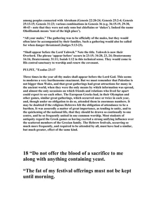 among peoples connected with Abraham (Genesis 22:20-24; Genesis 25:2-4; Genesis
25:13-15; Genesis 31:23; various combinations in Genesis 36 (e.g. 36:15-19, 29-30,
40-43 - note that they were not only sons but chieftains or ‘dukes’). Indeed the name
Oholibamah means ‘tent of the high place’).
“All your males.” The gathering was to be officially of the males, but they would
often later be accompanied by their families. Such a gathering would also be called
for when danger threatened (Judges 5:13-23).
“Shall appear before the Lord Yahweh.” ote the title. Yahweh is now their
Overlord. The phrase ‘appear before’ occurs in 23:15; 34:20, 23, 24; Deuteronomy
16:16; Deuteronomy 31:11; Isaiah 1:12 in this technical sense. They would come to
His central sanctuary to worship and renew the covenant.
PULPIT, "Exodus 23:17
Three times in the year all thy males shall appear before the Lord God. This seems
to moderns a very burthensome enactment. But we must remember that Palestine is
not bigger than Wales, and that great gatherings had great attractions for many in
the ancient world, when they were the only means by which information was spread,
and almost the only occasions on which friends and relations who lived far apart
could expect to see each other. The European Greeks had, in their Olympian and
other games, similar great gatherings, which occurred once or twice in each year,
and, though under no obligation to do so, attended them in enormous numbers. It
may be doubted if the religious Hebrews felt the obligation of attendance to be a
burthen. It was assuredly a matter of great importance, as tending to unity, and to
the quickening of the national life, that they should be drawn so continually to one
centre, and be so frequently united in one common worship. Most students of
antiquity regard the Greek games as having exerted a strong unifying influence over
the scattered members of the Grecian family. The Hebrew festivals, occurring so
much more frequently, and required to be attended by all, must have had a similar,
but much greater, effect of the same kind.
18 “Do not offer the blood of a sacrifice to me
along with anything containing yeast.
“The fat of my festival offerings must not be kept
until morning.
 