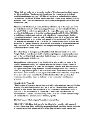 "Thou shalt not boil a kid in its mother's milk ..." Rawlinson assigned this reason
for this prohibition: "Feeling revolts from it, and the general sense of civilized
mankind re-echoes the precept."[17] The mixing of meat and milk dishes is in no
circumstance considered `Kosher' by the Jews their custom being founded partially
upon this verse. "They even keep separate kitchens for the preparation of milk and
meat dishes."[18]
The most probable reason, it seems, for this prohibition lay in the pagan use of "a
kid boiled in its mother's milk" as a magical formula for increasing the fertility of
the land! "Milk so boiled was sprinkled on the crops. The pagan idea was that the
new life of the kid added to its mother's milk produced double fertility."[19] This
prohibition seemed at such variance with other Divine commandments that for
generations men simply could not understand the reason for it; as Rawlinson said,
"Reason has nothing to say against such a mode of preparing food."[20] However,
the mystery was unlocked in the 1930, when the reason for this pagan practice was
discovered in Ugaritic literature.[21] With this information, it is easy to understand
why God would not allow Israel to do anything resembling the pagan rites of
idolatrous nations around them.
Two other things in these passages should be noted. The command not to come
"empty" before God (Exodus 23:15) established giving as an essential and normal
part of the worship of God, a principle that is brought over into Christianity and
made binding upon all believers.
The prohibition that leavened bread should not be offered with the blood of the
sacrifice was repudiated by the religious apostasy in orthern Israel. Amos 4:5
mentioned among the sins of Israel the offering of a sacrifice with leavened bread,
the significance of this being that these Pentateuchal regulations were familiar to
Israel for long centuries prior to the dates some critics would like to affix to the
Pentateuch. Amos' mention of such a perversion of God's worship also proved that
it was not social issues alone that formed the burden of Israel's apostasy. See
extensive notes on these issues in Volume 1 of my commentary on the minor
prophets.
CO STABLE, "Verse 18
"The first part of this verse has nothing to do with eating anything leavened. Rather
it means that individual Israelites were not to kill the Passover lamb while leaven
was still in their houses. The second half of the verse makes no reference to fat as
such; but as the parallel verse in Exodus 34:25 b says, the "sacrifice from the
Passover Feast" (here lit, "sacrifice of my feast") shall not "remain until morning"
(cf. Exodus 12:10)." [ ote: Kaiser, " Exodus ," p445.]
The "fat" means "the best part," here the whole sacrifice.
ELLICOTT, "(18) Thou shalt not offer the blood of my sacrifice with leavened
bread.—Some regard this prohibition as extending to all sacrifices; but the majority
of commentators limit it to the sacrifice of the Paschal lamb, which was the only
 