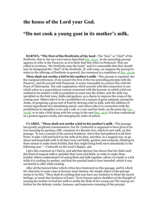 the house of the Lord your God.
“Do not cook a young goat in its mother’s milk.
BAR ES, "The first of the firstfruits of thy land - The “best,” or “chief” of the
firstfruits, that is, the two wave loaves described Lev_23:17. As the preceding precept
appears to refer to the Passover, so it is likely that this refers to Pentecost. They are
called in Leviticus, “the firstfruits unto the Load;” and it is reasonable that they should
here be designated the “chief” of the firstfruits. If, with some, we suppose the precept to
relate to the offerings of firstfruits in general, the command is a repetition of Exo_22:29.
Thou shalt not seethe a kid in his mother’s milk - This precept is repeated. See
the marginal references. If we connect the first of the two preceding precepts with the
Passover, and the second with Pentecost, it seems reasonable to connect this with the
Feast of Tabernacles. The only explanation which accords with this connection is one
which refers to a superstitious custom connected with the harvest; in which a kid was
seethed in its mother’s milk to propitiate in some way the deities, and the milk was
sprinkled on the fruit trees, fields and gardens, as a charm to improve the crops of the
coming year. Others take it to be a prohibition of a custom of great antiquity among the
Arabs, of preparing a gross sort of food by stewing a kid in milk, with the addition of
certain ingredients of a stimulating nature: and others take it in connection with the
prohibitions to slaughter a cow and a calf, or a ewe and her lamb, on the same day Lev_
22:28, or to take a bird along with her young in the nest Deu_22:6. It is thus understood
as a protest against cruelty and outraging the order of nature.
CLARKE, "Thou shalt not seethe a kid in his mother’s milk - This passage
has greatly perplexed commentators; but Dr. Cudworth is supposed to have given it its
true meaning by quoting a MS. comment of a Karaite Jew, which he met with, on this
passage. “It was a custom of the ancient heathens, when they had gathered in all their
fruits, to take a kid and boil it in the milk of its dam; and then, in a magical way, to go
about and besprinkle with it all their trees and fields, gardens and orchards; thinking by
these means to make them fruitful, that they might bring forth more abundantly in the
following year.” - Cudworth on the Lord’s Supper, 4th.
I give this comment as I find it, and add that Spenser has shown that the Zabii used
this kind of magical milk to sprinkle their trees and fields, in order to make them
fruitful. Others understand it of eating flesh and milk together; others of a lamb or a kid
while it is sucking its mother, and that the paschal lamb is here intended, which it was
not lawful to offer while sucking.
After all the learned labor which critics have bestowed on this passage, and by which
the obscurity in some cases is become more intense, the simple object of the precept
seems to be this: “Thou shalt do nothing that may have any tendency to blunt thy moral
feelings, or teach thee hardness of heart.” Even human nature shudders at the thought of
causing the mother to lend her milk to seethe the flesh of her young one! We need go no
farther for the delicate, tender, humane, and impressive meaning of this precept.
 