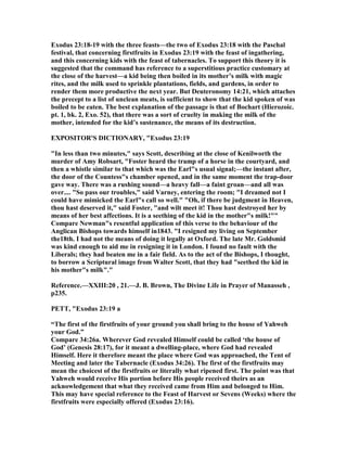 Exodus 23:18-19 with the three feasts—the two of Exodus 23:18 with the Paschal
festival, that concerning firstfruits in Exodus 23:19 with the feast of ingathering,
and this concerning kids with the feast of tabernacles. To support this theory it is
suggested that the command has reference to a superstitious practice customary at
the close of the harvest—a kid being then boiled in its mother’s milk with magic
rites, and the milk used to sprinkle plantations, fields, and gardens, in order to
render them more productive the next year. But Deuteronomy 14:21, which attaches
the precept to a list of unclean meats, is sufficient to show that the kid spoken of was
boiled to be eaten. The best explanation of the passage is that of Bochart (Hierozoic.
pt. 1, bk. 2, Exo. 52), that there was a sort of cruelty in making the milk of the
mother, intended for the kid’s sustenance, the means of its destruction.
EXPOSITOR'S DICTIO ARY, "Exodus 23:19
"In less than two minutes," says Scott, describing at the close of Kenilworth the
murder of Amy Robsart, "Foster heard the tramp of a horse in the courtyard, and
then a whistle similar to that which was the Earl"s usual signal;—the instant after,
the door of the Countess"s chamber opened, and in the same moment the trap-door
gave way. There was a rushing sound—a heavy fall—a faint groan—and all was
over.... "So pass our troubles," said Varney, entering the room; "I dreamed not I
could have mimicked the Earl"s call so well." "Oh, if there be judgment in Heaven,
thou hast deserved it," said Foster, "and wilt meet it! Thou hast destroyed her by
means of her best affections. It is a seething of the kid in the mother"s milk!""
Compare ewman"s resentful application of this verse to the behaviour of the
Anglican Bishops towards himself in1843. "I resigned my living on September
the18th. I had not the means of doing it legally at Oxford. The late Mr. Goldsmid
was kind enough to aid me in resigning it in London. I found no fault with the
Liberals; they had beaten me in a fair field. As to the act of the Bishops, I thought,
to borrow a Scriptural image from Walter Scott, that they had "seethed the kid in
his mother"s milk"."
Reference.—XXIII:20 , 21.—J. B. Brown, The Divine Life in Prayer of Manasseh ,
p235.
PETT, "Exodus 23:19 a
“The first of the firstfruits of your ground you shall bring to the house of Yahweh
your God.”
Compare 34:26a. Wherever God revealed Himself could be called ‘the house of
God’ (Genesis 28:17), for it meant a dwelling-place, where God had revealed
Himself. Here it therefore meant the place where God was approached, the Tent of
Meeting and later the Tabernacle (Exodus 34:26). The first of the firstfruits may
mean the choicest of the firstfruits or literally what ripened first. The point was that
Yahweh would receive His portion before His people received theirs as an
acknowledgement that what they received came from Him and belonged to Him.
This may have special reference to the Feast of Harvest or Sevens (Weeks) where the
firstfruits were especially offered (Exodus 23:16).
 