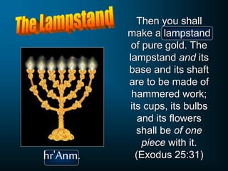 Then you shall
make a lampstand
of pure gold. The
lampstand and its
base and its shaft
are to be made of
hammered work;
its cups, its bulbs
and its flowers
shall be of one
piece with it.
(Exodus 25:31)
hr'Anm.
 