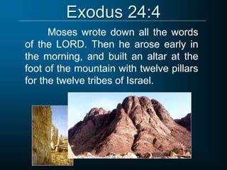 Exodus 24:4
Moses wrote down all the words
of the LORD. Then he arose early in
the morning, and built an altar at the
foot of the mountain with twelve pillars
for the twelve tribes of Israel.
 