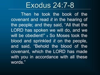 Exodus 24:7-8
Then he took the book of the
covenant and read it in the hearing of
the people; and they said, “All that the
LORD has spoken we will do, and we
will be obedient!” 8 So Moses took the
blood and sprinkled it on the people,
and said, “Behold the blood of the
covenant, which the LORD has made
with you in accordance with all these
words.”
 
