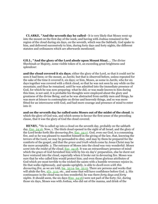 CLARKE, "And the seventh day he called - It is very likely that Moses went up
into the mount on the first day of the week; and having with Joshua remained in the
region of the cloud during six days, on the seventh, which was the Sabbath, God spake to
him, and delivered successively to him, during forty days and forty nights, the different
statutes and ordinances which are afterwards mentioned.
GILL, "And the glory of the Lord abode upon Mount Sinai,.... The divine
Shechinah or Majesty, some visible token of it, an exceeding great brightness and
splendour:
and the cloud covered it six days; either the glory of the Lord, so that it could not be
seen it had been; or the mount, as Jarchi; but that is observed before, unless repeated for
the sake of the time it covered it, six days; or him, Moses, as some in Jarchi, who for six
days together was covered with a thick cloud, so that he was not seen by any while on the
mountain; and thus he remained, until he was admitted into the immediate presence of
God, for which he was now preparing: what he did, or was made known to him during
this time, is not said; it is probable his thoughts were employed about the glory and
greatness of the divine Being; and as he was abstracted from earthly men and things, he
was more at leisure to contemplate on divine and heavenly things, and so was more
fitted for an intercourse with God, and had more courage and presence of mind to enter
into it:
and on the seventh day he called unto Moses out of the midst of the cloud; in
which the glory of God was, and which seems to favour the first sense of the preceding
clause, that it was the glory of God the cloud covered.
HE RY, "He is called up into a cloud on the seventh day, probably on the sabbath
day, Exo_24:16. Now, 1. The thick cloud opened in the sight of all Israel, and the glory of
the Lord broke forth like devouring fire, Exo_24:17. God, even our God, is a consuming
fire, and so he was pleased to manifest himself in the giving of the law, that, knowing the
terrors of the Lord, we may be persuaded to obey, and may by them be prepared for the
comforts of the gospel, and that the grace and truth which come by Jesus Christ may be
the more acceptable. 2. The entrance of Moses into the cloud was very wonderful: Moses
went into the midst of the cloud, Exo_24:18. It was an extraordinary presence of mind
which the grace of God furnished him with by his six day's' preparation, else he durst not
have ventured into the cloud, especially when it broke out in devouring fire. Moses was
sure that he who called him would protect him; and even those glorious attributes of
God which are most terrible to the wicked the saints with a humble reverence rejoice in.
He that walks righteously, and speaks uprightly, is able to dwell even with this
devouring fire, as we are told, Isa_33:14, Isa_33:15. There are persons and works that
will abide the fire, 1Co_3:12, etc., and some that will have confidence before God. 3. His
continuance in the cloud was no less wonderful; he was there forty days and forty
nights. It should seem, the six days (Exo_24:16) were not part of the forty; for, during
those six days, Moses was with Joshua, who did eat of the manna, and drink of the
 
