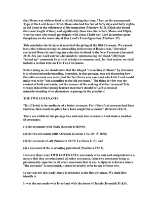 that Moses was without food or drink during that time. Thus, as the unsurpassed
Type of the Lord Jesus Christ, Moses also had his fast of forty days and forty nights,
as did Jesus in the wilderness of his temptation (Matthew 4:1f). Elijah also fasted
that same length of time; and significantly those two characters, Moses and Elijah,
were the ones who would participate with Jesus Christ our Lord in another great
theophany on the mountain of Our Lord's Transfiguration (Matthew 17).
This concludes the Scriptural record of the giving of the Old Covenant. We cannot
leave this without noting the astounding declaration of Davies that, "Jeremiah
corrected Moses by omitting any reference to blood in the ew Covenant (Jeremiah
31:31-34), our Lord corrects Jeremiah by reintroducing the blood."[20] Such
"mixed up" comments by critical scholars is common, and, for that reason, we shall
include a section here on The Two Covenants.
Before doing so, we should note that the alleged "correction of Moses" by Jeremiah
is a colossal misunderstanding. Jeremiah, in that passage, was not discussing how
that old covenant was made, but the fact that a new covenant which the Lord would
make was to be "not according to the old covenant." The thing in view was the
content of both covenants, not the manner of the making of either covenant! It is
strange indeed that among learned men there should be such a colossal
misunderstanding of so elementary a passage in the prophets!
THE TWO COVE A TS
"He (Christ) is the mediator of a better covenant. For if that first covenant had been
faultless, then would no place have been sought for a second" (Hebrews 8:6,7).
There are visible in this passage two and only two covenants. God made a number
of covenants:
(1) the covenants with oah (Genesis 6:18,9:9);
(2) the two covenants with Abraham (Genesis 17:2,10; 15:18ff);
(3) the covenant of salt ( umbers 18:19; Leviticus 2:13); and
(4) a covenant of the everlasting priesthood ( umbers 25:13).
However there were TWO COVE A TS, covenants of so vast and comprehensive a
nature that they overshadowed all other covenants, those two covenants being so
preeminently superior to all other covenants that in any Scriptural reference where
"the covenant" is mentioned, it must invariably refer to one of those two.
In our text for this study, there is reference to the first covenant, We shall first
identify it.
It was the one made with Israel and with the house of Judah (Jeremiah 31:8,9).
 