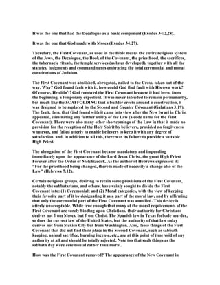 It was the one that had the Decalogue as a basic component (Exodus 34:2,28).
It was the one that God made with Moses (Exodus 34:27).
Therefore, the First Covenant, as used in the Bible means the entire religious system
of the Jews, the Decalogue, the Book of the Covenant, the priesthood, the sacrifices,
the tabernacle rituals, the temple services (as later developed), together with all the
statutes, judgments and commandments embracing the total ceremonial and moral
constitutions of Judaism.
The First Covenant was abolished, abrogated, nailed to the Cross, taken out of the
way. Why? God found fault with it. how could God find fault with His own work?
Of course, He didn't! God removed the First Covenant because it had been, from
the beginning, a temporary expedient. It was never intended to remain permanently,
but much like the SCAFFOLDI G that a builder erects around a construction, it
was designed to be replaced by the Second and Greater Covenant (Galatians 3:19).
The fault, then, that God found with it came into view after the ew Israel in Christ
appeared, eliminating any further utility of the Law (a code name for the First
Covenant). There were also many other shortcomings of the Law in that it made no
provision for the reception of the Holy Spirit by believers, provided no forgiveness
whatever, and failed utterly to enable believers to keep it with any degree of
satisfaction, and, in addition to all this, there was its failure to provide a suitable
High Priest.
The abrogation of the First Covenant became mandatory and impending
immediately upon the appearance of the Lord Jesus Christ, the great High Priest
Forever after the Order of Melchizedek. As the author of Hebrews expressed it:
"For the priesthood being changed, there is made of necessity a change also of the
Law" (Hebrews 7:12).
Certain religious groups, desiring to retain some provisions of the First Covenant,
notably the sabbatarians, and others, have vainly sought to divide the First
Covenant into: (1) Ceremonial; and (2) Moral categories, with the view of keeping
their favorite part of it by designating it as a part of the moral law, and by affirming
that only the ceremonial part of the First Covenant was annulled. This device is
utterly unacceptable. While true enough that many of the moral requirements of the
First Covenant are surely binding upon Christians, their authority for Christians
derives not from Moses, but from Christ. The Spanish law in Texas forbade murder,
so does the current law of the United States, but the authority of that law today
derives not from Mexico City but from Washington. Also, those things of the First
Covenant that did not find their place in the Second Covenant, such as sabbath
keeping, animal sacrifice, burning incense, etc., are at this point of time void of any
authority at all and should be totally rejected. ote too that such things as the
sabbath day were ceremonial rather than moral.
How was the First Covenant removed? The appearance of the ew Covenant in
 