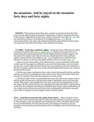 the mountain. And he stayed on the mountain
forty days and forty nights.
BAR ES, "During this period of forty days, and the second period when the tables
were renewed, Moses neither ate bread nor drank water. Compare marginal references.
In like manner, Elijah fasted for forty days, when he visited the same spot 1Ki_19:8. The
two who met our Saviour on the Mount of Transfiguration Mat_17:3, the one
representing the law, the other representing the Prophets, thus shadowed forth in their
own experience the Fast of Forty days in the wilderness of Judaea.
CLARKE, "Forty days and forty nights - During the whole of this time he neither
ate bread nor drank water; see Exo_34:28; Deu_9:9. Both his body and soul were so
sustained by the invigorating presence of God, that he needed no earthly support, and
this may be the simple reason why he took none. Elijah fasted forty days and forty
nights, sustained by the same influence, 1Ki_19:8; as did likewise our blessed Lord,
when he was about to commence the public ministry of his own Gospel, Mat_4:2.
1. Moses, who was the mediator of the Old Covenant, is alone permitted to draw nigh
to God; none of the people are suffered to come up to the Divine glory, not even Aaron,
nor his sons, nor the nobles of Israel. Moses was a type of Christ, who is the mediator of
the New Covenant; and he alone has access to God in behalf of the human race, as Moses
had in behalf of Israel.
2. The law can inspire nothing but terror, when viewed unconnected with its sacrifices,
and those sacrifices are nothing but as they refer to Jesus Christ, the Lamb of God, who
alone by the sacrifice of himself, bears away the sin of the world.
3. The blood of the victims was sprinkled both on the altar and on the people, to show
that the death of Christ gave to Divine justice what it demanded, and to men what they
needed. The people were sanctified by it unto God, and God was propitiated by it unto
the people. By this sacrifice the law was magnified and made honorable, so Divine justice
received its due; and those who believe are justified from all guilt, and sanctified from all
sin, so they receive all that they need. Thus God is well pleased, and believers eternally
saved. This is a glorious economy, highly worthy of God its author.
GILL, "And Moses went into the midst of the cloud,.... Where the glory of God
was, and he must at this time be endowed with more than ordinary courage to enter into
it, when the glory of the Lord flashed out of it like flames of fire; yet being called of God
he was not intimidated, but with great serenity and composure of mind, as may be
thought, he went into the presence chamber of the most High, to hear what he had to say
unto him:
 