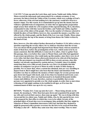 CALVI ,"1.Come up unto the Lord, thou, and Aaron, adab and Abihu. Before
Moses erected the tabernacle and consecrated it by a solemn ceremony, it was
necessary for him to fetch the Tables of the Covenant, which were a pledge of God’s
favor; otherwise, if the ark had nothing in it, the sanctuary would have been in a
manner empty. For this reason, he is commanded to go up into the mount, but not
without a splendid train of companions, in order that an appropriate preparation
might arouse their minds for a fit reception of this especial blessing. He is, therefore,
commanded to take with him Aaron his brother, and adab and Abihu, together
with seventy of the elders of the people. This was the number of witnesses selected to
behold the glory of God. Before, however, they ascended the mount, a sacrifice was
offered by the whole people, and the Book of the Law was read. Finally, Moses alone
was received into the top of the mount, to bring from thence the Tables written by
the hand of God.
Here, however, (See this subject further discussed on umbers 11:16, infra.) arises a
question respecting the seventy elders; for we shall see elsewhere that the seventy
were not chosen till the people had departed from Mount Sinai; whereas mention is
made of them here, before the promulgation of the Law, which seems to be by no
means consistent. But this difficulty is removed, if we allow, what we gather from
this passage, that, even before they came to Mount Sinai, each tribe had appointed
its governors (praefectos), who would make up this number, since there were six of
every tribe; but that when Moses afterwards desired to be relieved of his burdens,
part of the government was transferred (305) to these seventy persons, since this
number was already sanctioned by custom and use. Certainly, since it is plainly
stated that there were (306) seventy from the very first, it is probable that this
number of coadjutors was given to Moses in order to make as little change as
possible. For we know that, when a custom has obtained, men are very unwilling to
depart from it. But it might have also been that the desire and intention of the
Israelites was thus to celebrate the memory of their origin; for seventy persons had
gone down into Egypt with Jacob, and, in less than two hundred and twenty years
after they went there, their race had increased to six hundred thousand, besides
women and children. It is not, therefore, contrary to probability that seventy
persons were appointed to preside over the whole people, in order that so marvelous
a blessing of God might continue to be testified in all ages, as if to trace the
commencement of their race up to its very source.
BE SO , "Exodus 24:1. Come up unto the Lord — Moses being already on the
mount, the meaning is, “After thou hast gone down and acquainted the people with
my will, and received their answer, then come up again.” He was to bring with him
Aaron and his two eldest sons, adab and Abihu, who, by this special favour, were
to be prepared for that office to which they were to be called. Seventy of the
principal elders of Israel also were to accompany him, probably that they might be
witnesses of Moses’s immediate intercourse with God, and that they themselves
might be possessed with a greater reverence for the laws to be received from him.
Worship ye afar off — Before they came near they must worship. Thus we must
 