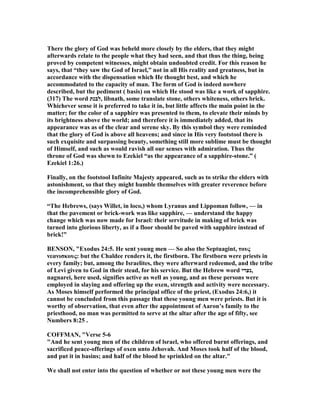There the glory of God was beheld more closely by the elders, that they might
afterwards relate to the people what they had seen, and that thus the thing, being
proved by competent witnesses, might obtain undoubted credit. For this reason he
says, that “they saw the God of Israel,” not in all His reality and greatness, but in
accordance with the dispensation which He thought best, and which he
accommodated to the capacity of man. The form of God is indeed nowhere
described, but the pediment ( basis) on which He stood was like a work of sapphire.
(317) The word ‫,לבנת‬ libnath, some translate stone, others whiteness, others brick.
Whichever sense it is preferred to take it in, but little affects the main point in the
matter; for the color of a sapphire was presented to them, to elevate their minds by
its brightness above the world; and therefore it is immediately added, that its
appearance was as of the clear and serene sky. By this symbol they were reminded
that the glory of God is above all heavens; and since in His very footstool there is
such exquisite and surpassing beauty, something still more sublime must be thought
of Himself, and such as would ravish all our senses with admiration. Thus the
throne of God was shewn to Ezekiel “as the appearance of a sapphire-stone.” (
Ezekiel 1:26.)
Finally, on the footstool Infinite Majesty appeared, such as to strike the elders with
astonishment, so that they might humble themselves with greater reverence before
the incomprehensible glory of God.
“The Hebrews, (says Willet, in loco,) whom Lyranus and Lippoman follow, — in
that the pavement or brick-work was like sapphire, — understand the happy
change which was now made for Israel: their servitude in making of brick was
turned into glorious liberty, as if a floor should be paved with sapphire instead of
brick!”
BE SO , "Exodus 24:5. He sent young men — So also the Septuagint, τους
νεανισκους: but the Chaldee renders it, the firstborn. The firstborn were priests in
every family; but, among the Israelites, they were afterward redeemed, and the tribe
of Levi given to God in their stead, for his service. But the Hebrew word ‫,נערי‬
nagnarei, here used, signifies active as well as young, and as these persons were
employed in slaying and offering up the oxen, strength and activity were necessary.
As Moses himself performed the principal office of the priest, (Exodus 24:6,) it
cannot be concluded from this passage that these young men were priests. But it is
worthy of observation, that even after the appointment of Aaron’s family to the
priesthood, no man was permitted to serve at the altar after the age of fifty, see
umbers 8:25 .
COFFMA , "Verse 5-6
"And he sent young men of the children of lsrael, who offered burnt offerings, and
sacrificed peace-offerings of oxen unto Jehovah. And Moses took half of the blood,
and put it in basins; and half of the blood he sprinkled on the altar."
We shall not enter into the question of whether or not these young men were the
 