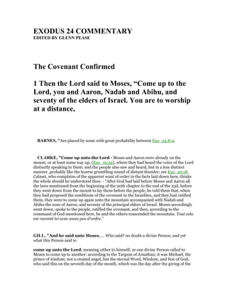 EXODUS 24 COMME TARY
EDITED BY GLE PEASE
The Covenant Confirmed
1 Then the Lord said to Moses, “Come up to the
Lord, you and Aaron, adab and Abihu, and
seventy of the elders of Israel. You are to worship
at a distance,
BAR ES, "Are placed by some with great probability between Exo_24:8-9.
CLARKE, "Come up unto the Lord - Moses and Aaron were already on the
mount, or at least some way up, (Exo_19:24), where they had heard the voice of the Lord
distinctly speaking to them: and the people also saw and heard, but in a less distinct
manner, probably like the hoarse grumbling sound of distant thunder; see Exo_20:18.
Calmet, who complains of the apparent want of order in the facts laid down here, thinks
the whole should be understood thus: - “After God had laid before Moses and Aaron all
the laws mentioned from the beginning of the 20th chapter to the end of the 23d, before
they went down from the mount to lay them before the people, he told them that, when
they had proposed the conditions of the covenant to the Israelites, and they had ratified
them, they were to come up again unto the mountain accompanied with Nadab and
Abihu the sons of Aaron, and seventy of the principal elders of Israel. Moses accordingly
went down, spoke to the people, ratified the covenant, and then, according to the
command of God mentioned here, he and the others reascended the mountain. Tout cela
est raconté ici avec assez peu d’ordre.”
GILL, "And he said unto Moses,.... Who said? no doubt a divine Person, and yet
what this Person said is:
come up unto the Lord; meaning either to himself, or one divine Person called to
Moses to come up to another: according to the Targum of Jonathan, it was Michael, the
prince of wisdom; not a created angel, but the eternal Word, Wisdom, and Son of God;
who said this on the seventh day of the month, which was the day after the giving of the
 