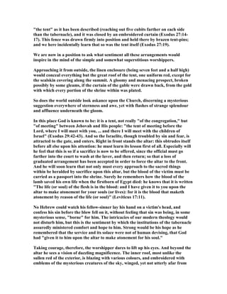 "the tent" as it has been described (reaching out five cubits farther on each side
than the tabernacle), and it was closed by an embroidered curtain (Exodus 27:14-
17). This fence was drawn firmly into position and held there by brazen tent-pins;
and we here incidentally learn that so was the tent itself (Exodus 27:19).
We are now in a position to ask what sentiment all these arrangements would
inspire in the mind of the simple and somewhat superstitious worshippers.
Approaching it from outside, the linen enclosure (being seven feet and a half high)
would conceal everything but the great roof of the tent, one uniform red, except for
the sealskin covering along the summit. A gloomy and menacing prospect, broken
possibly by some gleams, if the curtain of the gable were drawn back, from the gold
with which every portion of the shrine within was plated.
So does the world outside look askance upon the Church, discerning a mysterious
suggestion everywhere of sternness and awe, yet with flashes of strange splendour
and affluence underneath the gloom.
In this place God is known to be: it is a tent, not really "of the congregation," but
"of meeting" between Jehovah and His people: "the tent of meeting before the
Lord, where I will meet with you, ... and there I will meet with the children of
Israel" (Exodus 29:42-43). And so the Israelite, though troubled by sin and fear, is
attracted to the gate, and enters. Right in front stands the altar: this obtrudes itself
before all else upon his attention: he must learn its lesson first of all. Especially will
he feel that this is so if a sacrifice is now to be offered, since the official must go
farther into the court to wash at the laver, and then return; so that a loss of
graduated arrangement has been accepted in order to force the altar to the front.
And he will soon learn that not only must every approach to the sacred things
within be heralded by sacrifice upon this altar, but the blood of the victim must be
carried as a passport into the shrine. Surely he remembers how the blood of the
lamb saved his own life when the firstborn of Egypt died: he knows that it is written
"The life (or soul) of the flesh is in the blood: and I have given it to you upon the
altar to make atonement for your souls (or lives): for it is the blood that maketh
atonement by reason of the life (or soul)" (Leviticus 17:11).
o Hebrew could watch his fellow-sinner lay his hand on a victim's head, and
confess his sin before the blow fell on it, without feeling that sin was being, in some
mysterious sense, "borne" for him. The intricacies of our modern theology would
not disturb him, but this is the sentiment by which the institutions of the tabernacle
assuredly ministered comfort and hope to him. Strong would be his hope as he
remembered that the service and its solace were not of human devising, that God
had "given it to him upon the altar to make atonement for his soul."
Taking courage, therefore, the worshipper dares to lift up his eyes. And beyond the
altar he sees a vision of dazzling magnificence. The inner roof, most unlike the
sullen red of the exterior, is blazing with various colours, and embroidered with
emblems of the mysterious creatures of the sky, winged, yet not utterly afar from
 