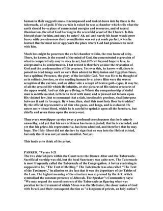 human in their suggestiveness. Encompassed and looked down into by these is the
tabernacle, all of gold. If the curtain is raised he sees a chamber which tells what the
earth should be--a place of consecrated energies and resources, and of sacred
illumination, the oil of God burning in the sevenfold vessel of the Church. Is this
blessed place for him, and may he enter? Ah, no! and surely his heart would grow
heavy with consciousness that reconciliation was not yet made perfect, when he
learned that he must never approach the place where God had promised to meet
with him.
Much less might he penetrate the awful chamber within, the true home of deity.
There, he knows, is the record of the mind of God, the concentrated expression of
what is comparatively easy to obey in act, but difficult beyond hope to love, to
accept and to be conformed to. That record is therefore at once the revelation of
God and the condemnation of His creature. Yet over this, he knows well, there is
poised no dead image such as were then adored in Babylonian and Egyptian fanes,
but a spiritual Presence, the glory of the invisible God. or was He to be thought of
as in solitude, loveless, or else needing human love: above Him were the woven
seraphim of the curtain, and on either side a seraph of beaten gold--types, it may be,
of all the created life which He inhabits, or else pictures of His sinless creatures of
the upper world. And yet this pure Being, to Whom the companionship of sinful
man is so little needed, is there to meet with man; and is pleased not to look upon
His violated law, but to command that a slab, inestimably precious, shall interpose
between it and its Avenger. By whom, then, shall this most holy floor be trodden?
By the official representative of him who gazes, and longs, and is excluded. He
enters not without blood, which he is careful to sprinkle upon all the furniture, but
chiefly and seven times upon the mercy-seat.
Thus every worshipper carries away a profound consciousness that he is utterly
unworthy, and yet that his unworthiness has been expiated; that he is excluded, and
yet that his priest, his representative, has been admitted, and therefore that he may
hope. The Holy Ghost did not declare by sign that no way into the Holiest existed,
but only that it was not yet made manifest. ot yet.
This leads us to think of the priest.
PARKER, "Verses 1-21
The two chief objects within the Court were the Brazen Altar and the Tabernacle.
Sacrificial worship was old, but the local Sanctuary was quite new. The Tabernacle
is most frequently called the Tabernacle of the Congregation. A better rendering is
supposed to be, "The Tent of Meeting." The Tabernacle was also called "The Tent
of the Testimony," in allusion to the fact that it was the depositary of the Tables of
the Law. The highest meaning of the structure was expressed by the Ark, which
symbolised the constant presence of Jehovah. The Speaker"s Commentary says:
"We may regard the sacred contents of the Tabernacle as figuring what was
peculiar to the Covenant of which Moses was the Mediator, the closer union of God
with Israel, and their consequent election as "a kingdom of priests, an holy nation":
 