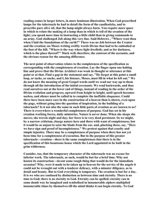 reading comes in larger letters, in more luminous illustration. When God prescribed
lamps for the tabernacle he had to detail the form of the candlesticks, and to
prescribe pure olive oil, that the lamp might always burn. You require more space
in which to relate the making of a lamp than in which to tell of the creation of the
light; you spend more time in instructing a little child than in giving commands to
an army. God challenged Job along this very line. Said Hebrews , "Where wast thou
when I laid the foundations of the earth?" There was no Job between the Creator
and the creation; no Moses writing swiftly words Divine that had to be embodied at
the foot of the hill. "Where is the way where light dwelleth; and as for darkness,
which is the place thereof?" Mark well, therefore, the contrast of the accounts, and
the obvious reason for the amazing difference.
The next point of observation relates to the completeness of the specification as
corresponding with the completeness of creation. Lay the finger upon one halting
line and prove that the Divine Architect was weak in thought or utterance at this
point or at that. Find a gap in the statement and say, "He forgot at this point a small
loop, or tache, or ouche, and I, his listener, Moses, must fill in what he left out." We
do not know the meaning of great Gospel words until we read our way up to them
through all the introduction of the initial covenants. We read backwards, and thus
read ourselves out at the lower end of things, instead of reading in the order of the
Divine evolution and progress, upward from height to height, until speech becomes
useless, and silence must be called in to complete the ineffable eloquence. Could
there have been more care in the construction of a heaven than is shown, even upon
the page, without going into the question of inspiration, in the building of a
tabernacle? Is it not also the same in such little parts of creation as are known to us?
There is everywhere a wonderful completeness of purpose. God has set in his
creation working forces, daily ministries. ature is never done. When she sleeps she
moves; she travels night and day; her force is in very deed persistent. So we might,
by a narrow criticism, charge nature here and there with want of completeness; but
it would be as unjust to seize the blade from the ear, and, plucking these, say, "Here
we have sign and proof of incompleteness." We protest against that cruelty and
simple injustice. There may be a completeness of purpose when there has not yet
been time for a completeness of execution. But in the purpose of this greater
tabernacle—creation—there is the same completeness that there is in the
specification of this beauteous house which the Lord appointed to be built in the
grim wilderness.
Consider, too, that the temporary character of the tabernacle was no excuse for
inferior work. The tabernacle, as such, would be but for a brief time. Why not
hasten its construction—invent some rough thing that would do for the immediate
occasion? Why, were it made to be taken up to heaven for the service of the angels it
could not be wrought out with a tenderer delicacy, with a minuter diligence, as to
detail and beauty. But to God everything is temporary. The creation is but for a day.
It is we who are confused by distinction as between time and eternity. There is no
time to God; there is no eternity to God. Eternity can be spelled; eternity can in
some dumb way be imagined and symbolised in innumerable ciphers multiplied
innumerable times by themselves till the mind thinks it can begin eternity. To God
 