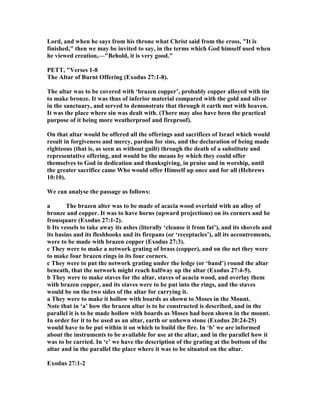 Lord, and when he says from his throne what Christ said from the cross, "It is
finished," then we may be invited to say, in the terms which God himself used when
he viewed creation,—"Behold, it is very good."
PETT, "Verses 1-8
The Altar of Burnt Offering (Exodus 27:1-8).
The altar was to be covered with ‘brazen copper’, probably copper alloyed with tin
to make bronze. It was thus of inferior material compared with the gold and silver
in the sanctuary, and served to demonstrate that through it earth met with heaven.
It was the place where sin was dealt with. (There may also have been the practical
purpose of it being more weatherproof and fireproof).
On that altar would be offered all the offerings and sacrifices of Israel which would
result in forgiveness and mercy, pardon for sins, and the declaration of being made
righteous (that is, as seen as without guilt) through the death of a substitute and
representative offering, and would be the means by which they could offer
themselves to God in dedication and thanksgiving, in praise and in worship, until
the greater sacrifice came Who would offer Himself up once and for all (Hebrews
10:10).
We can analyse the passage as follows:
a The brazen alter was to be made of acacia wood overlaid with an alloy of
bronze and copper. It was to have horns (upward projections) on its corners and be
frousquare (Exodus 27:1-2).
b Its vessels to take away its ashes (literally ‘cleanse it from fat’), and its shovels and
its basins and its fleshhooks and its firepans (or ‘receptacles’), all its accoutrements,
were to be made with brazen copper (Exodus 27:3).
c They were to make a network grating of brass (copper), and on the net they were
to make four brazen rings in its four corners.
c They were to put the network grating under the ledge (or ‘band’) round the altar
beneath, that the network might reach halfway up the altar (Exodus 27:4-5).
b They were to make staves for the altar, staves of acacia wood, and overlay them
with brazen copper, and its staves were to be put into the rings, and the staves
would be on the two sides of the altar for carrying it.
a They were to make it hollow with boards as shown to Moses in the Mount.
ote that in ‘a’ how the brazen altar is to be constructed is described, and in the
parallel it is to be made hollow with boards as Moses had been shown in the mount.
In order for it to be used as an altar, earth or unhewn stone (Exodus 20:24-25)
would have to be put within it on which to build the fire. In ‘b’ we are informed
about the instruments to be available for use at the altar, and in the parallel how it
was to be carried. In ‘c’ we have the description of the grating at the bottom of the
altar and in the parallel the place where it was to be situated on the altar.
Exodus 27:1-2
 