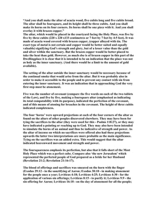 “And you shall make the altar of acacia wood, five cubits long and five cubits broad.
The altar shall be foursquare, and its height shall be three cubits. And you shall
make its horns on its four corners. Its horns shall be one piece with it. And you shall
overlay it with brazen copper.”
The altar, which would be placed in the courtyard facing the Holy Place, was five by
five by three cubits (220 x 220 x133 centimetres or 7 feet by 7 feet by 4:5 feet). It was
made of acacia wood covered with brazen copper, (copper alloyed with tin. The
exact type of metal is not certain and copper would be better suited and equally
valuable) signifying God’s strength and glory, but of a lesser value than the gold
and silver within the sanctuary. But the brazen copper would be better placed to
take the heat than gold. However, as much else is of brazen copper in this part of the
Dwellingplace it is clear that it is intended to be an indication that the place was not
as holy as the inner sanctuary. (And there would be a limit to the amount of gold
available).
The setting of the altar outside the inner sanctuary would be necessary because of
the continual smoke that would arise from the altar. But it was probably also in
order to make it accessible to the people and to prevent any contact with sin from
entering the inner sanctuary. It was an indication that in approaching God the very
first step must be atonement.
Five was the number of covenant (compare the five words on each of the two tablets
of the Law), and five by five, making a foursquare altar (emphasised as indicating
its total compatability with its purpose), indicated the perfection of the covenant,
and of this means of atoning for breaches in the covenant. The height of three cubits
indicated completeness.
The four ‘horns’ were upward projections at each of the four corners of the altar as
found on the altars of other peoples discovered elsewhere. They may have been for
tying the sacrifices to the altar (they were used for this - Psalms 118:27), or they may
have indicated a pointing or reaching up to God. They may also have been intended
to simulate the horns of an animal and thus be indicative of strength and power. As
the altar of incense on which no sacrifices were offered also had these projections
upwards the latter two interpretations are more probable as the main significance.
Tying on the sacrifices was an added extra. This would suggest that the altar
indicated heavenward movement and strength and power.
The foursquareness emphasis its perfection, but also that it falls short of the Most
Holy Place which was a perfect cube. Compare also ‘the new Jerusalem’ which
represented the perfected people of God prepared as a bride for her Husband
(Revelation 21:2; Revelation 21:16-17).
The blood of offerings and sacrifices was smeared on the horn with the finger
(Exodus 29:12 - in the sanctifying of Aaron; Exodus 30:10 - in making atonement
for the people once a year; Leviticus 4:18; Leviticus 4:25; Leviticus 4:30 - for the
application of various sin offerings; Leviticus 8:15 - to purify it; Leviticus 9:9 - the
sin offering for Aaron; Leviticus 16:18 - on the day of atonement for all the people;
 