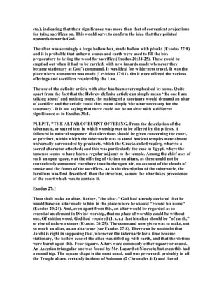 etc.), indicating that their significance was more than that of convenient projections
for tying sacrifices on. This would serve to confirm the idea that they pointed
upwards towards God.
The altar was seemingly a large hollow box, made hollow with planks (Exodus 27:8)
and it is probable that unhewn stones and earth were used to fill the box
preparatory to laying the wood for sacrifice (Exodus 20:24-25). These could be
emptied out when it had to be carried, with new innards made whenever they
became stationary at God’s command. It was ideal for wilderness travel. It was the
place where atonement was made (Leviticus 17:11). On it were offered the various
offerings and sacrifices required by the Law.
The use of the definite article with altar has been overemphasised by some. Quite
apart from the fact that the Hebrew definite article can simply mean ‘the one I am
talking about’ and nothing more, the making of a sanctuary would demand an altar
of sacrifice and the article could thus mean simply ‘the altar necessary for the
sanctuary’. It is not saying that there could not be an altar with a different
significance as in Exodus 30:1.
PULPIT, "THE ALTAR OF BUR T OFFERI G. From the description of the
tabernacle, or sacred tent in which worship was to be offered by the priests, it
followed in natural sequence, that directions should be given concerning the court,
or precinct, within which the tabernacle was to stand Ancient temples were almost
universally surrounded by precincts, which the Greeks called τεµένη, whereto a
sacred character attached; and this was particularly the case in Egypt, where the
temenos seems to have been a regular adjunct to the temple. Among the chief uses of
such an open space, was the offering of victims on altars, as these could not be
conveniently consumed elsewhere than in the open air, on account of the clouds of
smoke and the fumes of the sacrifices. As in the description of the tabernacle, the
furniture was first described, then the structure, so now the altar takes precedence
of the court which was to contain it.
Exodus 27:1
Thou shalt make an altar. Rather, "the altar." God had already declared that he
would have an altar made to him in the place where he should "record his name"
(Exodus 20:24). And, even apart from this, an altar would be regarded as so
essential an element in Divine worship, that no place of worship could be without
one. Of shittim wood. God had required (1. s. c.) that his altar should be "of earth,"
or else of unhewn stones (Exodus 20:25). The command now given was to make, not
so much an altar, as an altar-case (see Exodus 27:8). There can be no doubt that
Jarchi is right in supposing that, whenever the tabernacle for a time became
stationary, the hollow case of the altar was rifled up with earth, and that the victims
were burnt upon this. Four-square. Altars were commonly either square or round.
An Assyrian triangular one was found by Mr. Layard at ineveh; but even this had
a round top. The square shape is the most usual, and was preserved, probably in all
the Temple altars, certainly in those of Solomon (2 Chronicles 4:1) and Herod
 
