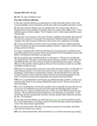 (Joseph. Bell. Jud. 5.5, § 6).
BI 1-8, "An altar of shittim wood.
The altar of burnt-offering
I. The altar of burnt-offering was made partly of wood, and partly of brass. The wood
was incorruptible; and was therefore a lively type of the incorruptible humanity of Jesus.
II. The altar of burnt-offering, was not a golden altar; but a brazen altar. Brass is a
durable metal, and an emblem of strength. Christ was equal to His mighty work. “I have
laid help upon one that is mighty.” He is “mighty to save,” and strong to plead the cause
of His people.
III. The altar was foursquare. There were firmness, stability and strength. The purposes
of Divine love cannot be overturned. The atonement Christ has made is perfect and
complete. Our altar presents a bold front to the enemy. It is a solid mass of strength.
IV. It was a horned altar. In Christ we have sovereignty, protection, dignity and glory.
Horns in Scripture are almost invariably emblems of power—regal power. Christ is King
of kings and Lord of lords.
V. It was an anointed altar. The holy anointing oil was poured upon it, and thus it was
sanctified, and became most holy. Christ was anointed with the oil of gladness above His
fellows. The fulness of the Spirit was upon Him.
VI. The sanctified altar sanctified all that was laid upon it. “Whatsoever toucheth the
altar shall be holy.” The altar was therefore greater than the sacrifice. It is the altar that
sanctifieth the gift. The Divine nature of Christ sustained His human nature, and gave
efficacy to His sacrifice. Christ’s glorious Person is the only Altar on which we can offer
acceptable sacrifices to God.
VII. Christ is a spiritual altar, and on it we may offer spiritual sacrifices. To this Altar we
must bring our prayers. If we pray in the name of Jesus, we give wings to our feeble
breathings. To this Altar we must bring our praise. “By Him therefore let us offer the
sacrifice of praise to God continually, that is, the fruit of our lips giving thanks to His
name.” No service of song can be acceptable to God apart from Jesus Christ.
VIII. It was a sacrificial altar. On this altar was offered the daily sacrifice—a lamb every
morning, and a lamb every evening. “Behold the Lamb of God! “ Christ is the Lamb of
God’s providing.
IX. It was a burning altar. On the altar sacrifices were continually burning. The fire was
never to go out. Perfection was not to be found under the old dispensation. Christ’s
sacrifice was one; and it was offered but once. “Christ was once offered to bear the sins
of many.” “By one offering He hath perfected for ever them that are sanctified.” At the
Jewish altar the fire consumed the sacrifices; but the sacrifice Christ offered consumed
the fire. “It is finished.”
X. The altar of burnt-offering was God’s altar (Psa_43:3-4). Jesus is the Christ of God.
He is God’s beloved Son. In coming to Christ we come to the altar of God’s providing; we
come to the altar of God’s appointment.
XI. It is the sinner’s altar. The altar was erected on purpose for the guilty; and Christ
came into the world to save sinners.
XII. It is a blood-stained altar. Where the blood is, it is safe for the sinner to go. Being
 