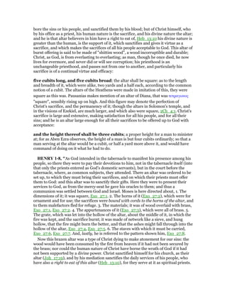bore the sins or his people, and sanctified them by his blood; but of Christ himself, who
by his office as a priest, his human nature is the sacrifice, and his divine nature the altar;
and he is that altar believers in him have a right to eat of, Heb_13:10 his divine nature is
greater than the human, is the support of it, which sanctifies and gives it virtue as a
sacrifice, and which makes the sacrifices of all his people acceptable to God. This altar of
burnt offering is said to be made of "shittim wood", a wood incorruptible and durable;
Christ, as God, is from everlasting to everlasting; as man, though he once died, he now
lives for evermore, and never did or will see corruption; his priesthood is an
unchangeable priesthood, and passes not from one to another, and particularly his
sacrifice is of a continual virtue and efficacy:
five cubits long, and five cubits broad: the altar shall be square: as to the length
and breadth of it, which were alike, two yards and a half each, according to the common
notion of a cubit. The altars of the Heathens were made in imitation of this, they were
square as this was. Pausanias makes mention of an altar of Diana, that was τετραγωνος
"square", sensibly rising up on high. And this figure may denote the perfection of
Christ's sacrifice, and the permanency of it; though the altars in Solomon's temple, and
in the visions of Ezekiel, are much larger, and which also were square, 2Ch_4:1. Christ's
sacrifice is large and extensive, making satisfaction for all his people, and for all their
sins; and he is an altar large enough for all their sacrifices to be offered up to God with
acceptance:
and the height thereof shall be three cubits; a proper height for a man to minister
at; for as Aben Ezra observes, the height of a man is but four cubits ordinarily; so that a
man serving at the altar would be a cubit, or half a yard more above it, and would have
command of doing on it what he had to do.
HE RY 1-8, "As God intended in the tabernacle to manifest his presence among his
people, so there they were to pay their devotions to him, not in the tabernacle itself (into
that only the priests entered as God's domestic servants), but in the court before the
tabernacle, where, as common subjects, they attended. There an altar was ordered to be
set up, to which they must bring their sacrifices, and on which their priests must offer
them to God: and this altar was to sanctify their gifts. Here they were to present their
services to God, as from the mercy-seat he gave his oracles to them; and thus a
communion was settled between God and Israel. Moses is here directed about, 1. The
dimensions of it; it was square, Exo_27:1. 2. The horns of it (Exo_27:2), which were for
ornament and for use; the sacrifices were bound with cords to the horns of the altar, and
to them malefactors fled for refuge. 3. The materials; it was of wood overlaid with brass,
Exo_27:1, Exo_27:2. 4. The appurtenances of it (Exo_27:3), which were all of brass. 5.
The grate, which was let into the hollow of the altar, about the middle of it, in which the
fire was kept, and the sacrifice burnt; it was made of network like a sieve, and hung
hollow, that the fire might burn the better, and that the ashes might fall through into the
hollow of the altar, Exo_27:4, Exo_27:5. 6. The staves with which it must be carried,
Exo_27:6, Exo_27:7. And, lastly, he is referred to the pattern shown him, Exo_27:8.
Now this brazen altar was a type of Christ dying to make atonement for our sins: the
wood would have been consumed by the fire from heaven if it had not been secured by
the brass; nor could the human nature of Christ have borne the wrath of God if it had
not been supported by a divine power. Christ sanctified himself for his church, as their
altar (Joh_17:19), and by his mediation sanctifies the daily services of his people, who
have also a right to eat of this altar (Heb_13:10), for they serve at it as spiritual priests.
 