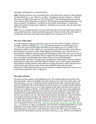 sprinkled with blood, it is a protecting altar.
XIII. The altar of brass was a nourishing altar. The priests had a portion of the sacrifices
for their food (1Co_9:13). “We have an altar”—the glorious Person of Christ—“whereof
they have no right to eat which serve the Tabernacle.” The old dispensation has passed
away. The present dispensation is spiritual. Having “the heavenly things themselves,” we
have no need of “the patterns.” In Christ we have all the “good things,” of which the
Tabernacle and its services were “shadows.” All believers are priests. All wait at the altar.
All live on Christ.
XIV. It was a conspicuous altar. No one could enter the court of the Tabernacle without
seeing the brazen altar. Christ must be the preacher’s theme. Christ is the only object of
saving faith, and Jesus only must be the subject of our ministry. (B. E. Sears.)
The size of the altar
It is observable in Scripture that Moses’ altar was but five cubits in length, and five in
breadth, and three in height (Exo_27:1); but Solomon’s altar was much larger (2Ch_
4:1). Now the reason hereof seems to be this, because Moses was in a warfare, in an
unsettled condition, in the wilderness, in continual travel, full of troubles, and could not
conveniently carry about an altar of that bigness; but Solomon was on his throne in a
tranquil state, settled in quiet possession of his kingdom, and as his name was, so was he
a true Solomon, that is, peaceable. Thus it ought to be with all good men, that when they
have more peace and prosperity than others, their service of God should be
proportionable. Solomon’s Temple must outstrip Moses’ Tabernacle in beauty and glory,
and Solomon’s altar must exceed the bigness of Moses’ altar. In their peace and plenty,
their holiness should outshine others that are in want and misery, when God lays not so
much sorrow upon them as upon others, they should lay the more duty upon
themselves. If God send them fewer crosses and more comforts, they are to return more
service and commit less evils. (J. Spencer.)
The altar of brass
The altar was four-square, and it had four horns. The animals offered in sacrifice were
horned animals, and were doubtless bound by their horns to the horns of the altar, and
then slain (Psa_118:27), so that the ground round about the altar would be always red
and wet with blood. Life is in the blood; to shed the blood is to sacrifice the life; and the
first thing that meets our eye as we enter the gate of the court, and look at the earth on
which we are walking, is blood—sacrificed life. To this altar the sinner came leading his
sin-offering. Here he stood before God, and his sins were confessed, and transferred or
imputed to the unblemished and innocent animal, which had then to suffer and to die
for sin, but not for its own sin. The innocent one died for the guilty one. These sacrifices
were typical of Christ’s sacrifice. He suffered, the Just for the unjust: on Him our sins
were laid; He bore them in His body on the tree. He was made sin, or a sin-offering, for
us, and by His stripes we are healed. His blood was shed for the remission of sins, and
now it cleanseth us from all sin (1Pe_3:18; Isa_53:5-6; 1Pe_2:24; 2Co_5:21; Mat_26:28;
1Jn_1:7). Christ is our Altar, our Sacrifice, and our Priest. He offered Himself for us. And
having met most fully all God’s claims, He now meets and supplies all the penitent
believing sinner’s need. Every saved sinner has come to this spot—has seen Jesus as the
Lamb of God which taketh away the sin of the world (Joh_1:29). We have seen Christ as
 