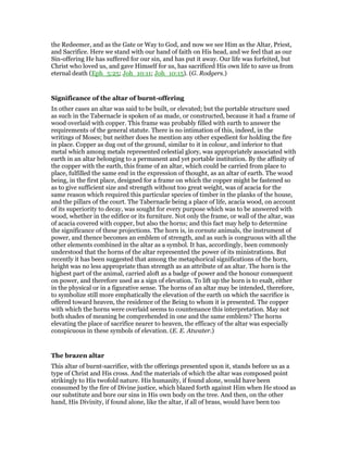 the Redeemer, and as the Gate or Way to God, and now we see Him as the Altar, Priest,
and Sacrifice. Here we stand with our hand of faith on His head, and we feel that as our
Sin-offering He has suffered for our sin, and has put it away. Our life was forfeited, but
Christ who loved us, and gave Himself for us, has sacrificed His own life to save us from
eternal death (Eph_5:25; Joh_10:11; Joh_10:15). (G. Rodgers.)
Significance of the altar of burnt-offering
In other cases an altar was said to be built, or elevated; but the portable structure used
as such in the Tabernacle is spoken of as made, or constructed, because it had a frame of
wood overlaid with copper. This frame was probably filled with earth to answer the
requirements of the general statute. There is no intimation of this, indeed, in the
writings of Moses; but neither does he mention any other expedient for holding the fire
in place. Copper as dug out of the ground, similar to it in colour, and inferior to that
metal which among metals represented celestial glory, was appropriately associated with
earth in an altar belonging to a permanent and yet portable institution. By the affinity of
the copper with the earth, this frame of an altar, which could be carried from place to
place, fulfilled the same end in the expression of thought, as an altar of earth. The wood
being, in the first place, designed for a frame on which the copper might be fastened so
as to give sufficient size and strength without too great weight, was of acacia for the
same reason which required this particular species of timber in the planks of the house,
and the pillars of the court. The Tabernacle being a place of life, acacia wood, on account
of its superiority to decay, was sought for every purpose which was to be answered with
wood, whether in the edifice or its furniture. Not only the frame, or wall of the altar, was
of acacia covered with copper, but also the horns; and this fact may help to determine
the significance of these projections. The horn is, in cornute animals, the instrument of
power, and thence becomes an emblem of strength, and as such is congruous with all the
other elements combined in the altar as a symbol. It has, accordingly, been commonly
understood that the horns of the altar represented the power of its ministrations. But
recently it has been suggested that among the metaphorical significations of the horn,
height was no less appropriate than strength as an attribute of an altar. The horn is the
highest part of the animal, carried aloft as a badge of power and the honour consequent
on power, and therefore used as a sign of elevation. To lift up the horn is to exalt, either
in the physical or in a figurative sense. The horns of an altar may be intended, therefore,
to symbolize still more emphatically the elevation of the earth on which the sacrifice is
offered toward heaven, the residence of the Being to whom it is presented. The copper
with which the horns were overlaid seems to countenance this interpretation. May not
both shades of meaning be comprehended in one and the same emblem? The horns
elevating the place of sacrifice nearer to heaven, the efficacy of the altar was especially
conspicuous in these symbols of elevation. (E. E. Atwater.)
The brazen altar
This altar of burnt-sacrifice, with the offerings presented upon it, stands before us as a
type of Christ and His cross. And the materials of which the altar was composed point
strikingly to His twofold nature. His humanity, if found alone, would have been
consumed by the fire of Divine justice, which blazed forth against Him when He stood as
our substitute and bore our sins in His own body on the tree. And then, on the other
hand, His Divinity, if found alone, like the altar, if all of brass, would have been too
 