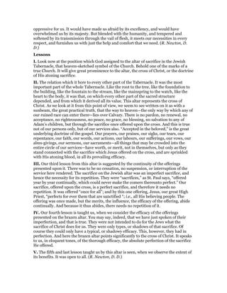 oppressive for us. It would have made us afraid by its excellency, and would have
overwhelmed us by its majesty. But blended with the humanity, and tempered and
softened by its transmission through the vail of flesh, it meets our necessities in every
respect, and furnishes us with just the help and comfort that we need. (R. Newton, D.
D.)
Lessons
I. Look now at the position which God assigned to the altar of sacrifice in the Jewish
Tabernacle, that heaven-sketched symbol of the Church. Behold one of the marks of a
true Church. It will give great prominence to the altar, the cross of Christ, or the doctrine
of His atoning sacrifice.
II. The relation which it bore to every other part of the Tabernacle. It was the most
important part of the whole Tabernacle. Like the root to the tree, like the foundation to
the building, like the fountain to the stream, like the mainspring to the watch, like the
heart to the body, it was that, on which every other part of the sacred structure
depended, and from which it derived all its value. This altar represents the cross of
Christ. As we look at it from this point of view, we seem to see written on it as with a
sunbeam, the great practical truth, that the way to heaven—the only way by which any of
our ruined race can enter there—lies over Calvary. There is no pardon, no renewal, no
acceptance, no righteousness, no peace, no grace, no blessing, no salvation to any of
Adam’s children, but through the sacrifice once offered upon the cross. And this is true
not of our persons only, but of our services also. “Accepted in the beloved,” is the great
underlying doctrine of the gospel. Our prayers, our praises, our sighs, our tears, our
repentance, our faith, our words, our actions, our labours, our sufferings, our vows, our
alms-givings, our sermons, our sacraments—all things that may be crowded into the
entire circle of our services—have worth, or merit, not in themselves, but only as they
stand connected with the sacrifice which Jesus offered on the cross, and are sprinkled
with His atoning blood, in all its prevailing efficacy.
III. Our third lesson from this altar is suggested by the continuity of the offerings
presented upon it. There was to be no cessation, no suspension, or interruption of the
service here rendered. The sacrifice on the Jewish altar was an imperfect sacrifice, and
hence the necessity for its repetition. They were “sacrifices,” as St. Paul says, “offered
year by year continually, which could never make the comers thereunto perfect.” Our
sacrifice, offered upon the cross, is a perfect sacrifice, and therefore it needs no
repetition. It was offered “once for all”; and by this one offering, Jesus, our great High
Priest, “perfects for ever them that are sanctified “; i.e., all His believing people. The
offering was once made, but the merits, the influence, the efficacy of the offering, abide
continually. And because it thus abides, there needs no repetition of it.
IV. Our fourth lesson is taught us, when we consider the efficacy of the offerings
presented on the brazen altar. You may say, indeed, that we have just spoken of their
imperfection, and that is true. They were not intended to do for the Jews what the
sacrifice of Christ does for us. They were only types, or shadows of that sacrifice. Of
course they could only have a typical, or shadowy efficacy. This, however, they had in
perfection. And here the brazen altar points significantly to the cross of Christ. It speaks
to us, in eloquent tones, of the thorough efficacy, the absolute perfection of the sacrifice
He offered.
V. The fifth and last lesson taught us by this altar is seen, when we observe the extent of
its benefits. It was open to all. (R. Newton, D. D.)
 
