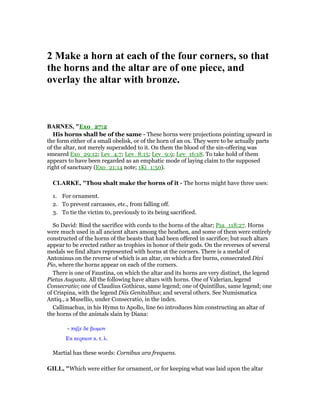 2 Make a horn at each of the four corners, so that
the horns and the altar are of one piece, and
overlay the altar with bronze.
BAR ES, "Exo_27:2
His horns shall be of the same - These horns were projections pointing upward in
the form either of a small obelisk, or of the horn of an ox. They were to be actually parts
of the altar, not merely superadded to it. On them the blood of the sin-offering was
smeared Exo_29:12; Lev_4:7; Lev_8:15; Lev_9:9; Lev_16:18. To take hold of them
appears to have been regarded as an emphatic mode of laying claim to the supposed
right of sanctuary (Exo_21:14 note; 1Ki_1:50).
CLARKE, "Thou shalt make the horns of it - The horns might have three uses:
1. For ornament.
2. To prevent carcasses, etc., from falling off.
3. To tie the victim to, previously to its being sacrificed.
So David: Bind the sacrifice with cords to the horns of the altar; Psa_118:27. Horns
were much used in all ancient altars among the heathen, and some of them were entirely
constructed of the horns of the beasts that had been offered in sacrifice; but such altars
appear to be erected rather as trophies in honor of their gods. On the reverses of several
medals we find altars represented with horns at the corners. There is a medal of
Antoninus on the reverse of which is an altar, on which a fire burns, consecrated Divi
Pio, where the horns appear on each of the corners.
There is one of Faustina, on which the altar and its horns are very distinct, the legend
Pietas Augusta. All the following have altars with horns. One of Valerian, legend
Consecratio; one of Claudius Gothicus, same legend; one of Quintillus, same legend; one
of Crispina, with the legend Diis Genitalibus; and several others. See Numismatica
Antiq., a Musellio, under Consecratio, in the index.
Callimachus, in his Hymn to Apollo, line 60 introduces him constructing an altar of
the horns of the animals slain by Diana:
- πηξε δε βωµον
Εκ κεραων κ. τ. λ.
Martial has these words: Cornibus ara frequens.
GILL, "Which were either for ornament, or for keeping what was laid upon the altar
 