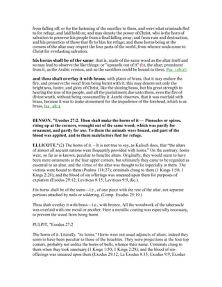 from falling off, or for the fastening of the sacrifice to them, and were what criminals fled
to for refuge, and laid hold on; and may denote the power of Christ, who is the horn of
salvation to preserve his people from a final falling away, and from ruin and destruction,
and his protection of those that fly to him for refuge; and these horns being at the
corners of the altar may respect the four parts of the world, from whence souls come to
Christ for everlasting salvation:
his horns shall be of the same; that is, made of the same wood as the altar itself and
so may lead to observe the like things: or "upwards out of it" (b), the altar; prominent
from it, as the Arabic version, and so the sacrifices could be bound to them, Psa_118:27,
and thou shalt overlay it with brass; with plates of brass, that it may endure the
fire, and preserve the wood from being burnt with it; this may denote not only the
brightness, lustre, and glory of Christ, like the shining brass, but his great strength in
bearing the sins of his people, and all the punishment due unto them, even the fire of
divine wrath, without being consumed by it. Jarchi observes, that it was overlaid with
brass, because it was to make atonement for the impudence of the forehead, which is as
brass, Isa_48:4.
BE SO , "Exodus 27:2. Thou shalt make the horns of it — Pinnacles or spires,
rising up at the corners, wrought out of the same wood; which was partly for
ornament, and partly for use. To them the animals were bound, and part of the
blood was applied, and to them malefactors fled for refuge.
ELLICOTT,"(2) The horns of it.—It is not true to say, as Kalisch does, that “the altars
of almost all ancient nations were frequently provided with horns.” On the contrary, horns
were, so far as is known, peculiar to Israelite altars. Originally, they would seem to have
been mere ornaments at the four upper corners, but ultimately they came to be regarded as
essential to an altar, and the virtue of the altar was thought to lie especially in them. The
victims were bound to them (Psalms 118:27); criminals clung to them (1 Kings 1:50; 1
Kings 2:28); and the blood of sin offerings was smeared upon them for purposes of
expiation (Exodus 29:12; Leviticus 8:15; Leviticus 9:9, &c.).
His horns shall be of the same—i.e., of one piece with the rest of the altar, not separate
portions attached by nails or soldering. (Comp. Exodus 25:19.)
Thou shalt overlay it with brass—i.e., with bronze. All the woodwork of the tabernacle
was overlaid with one metal or another. Here a metallic coating was especially necessary,
to prevent the wood from being burnt.
PULPIT, "Exodus 27:2
The horns of it. Literally, "its horns." Horns were not usual adjuncts of altars; indeed they
seem to have been peculiar to those of the Israelites. They were projections at the four top
comers, probably not unlike the horns of bulls, whence their name. Criminals clung to
them when they took sanctuary (1 Kings 1:50; 1 Kings 2:28); and the blood of sin-
offerings was smeared upon them (Exodus 29:12; Le Exodus 8:15; Exodus 9:9; Exodus
 