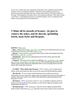 16:18, etc.). Victims also were sometimes, when about to be sacrificed, bound to them
(Psalms 118:27). According to Kalisch, "The horns were symbolical of power, of
protection and help; and at the same time of glory and salvation." His horns shall be of
the same. Part and parcel of the altar, that is, not extraneous additions. Thou shalt overlay
it with brass. A solid plating of bronze is no doubt intended, such as would protect the
shittim wood and prevent it from being burnt.
3 Make all its utensils of bronze—its pots to
remove the ashes, and its shovels, sprinkling
bowls, meat forks and firepans.
BAR ES, "Exo_27:3
Pans - Rather pots as in Exo_38:3; 1Ki_7:45. On the use to which these pots were put
in disposing of the ashes of the altar, see Lev_1:16.
Basons - Vessels used for receiving the blood of the victims and casting it upon the
altar (see Exo_24:6; Lev_1:5; etc.).
Fleshhooks - These were for adjusting the pieces of the victims upon the altar
(compare 1Sa_2:13).
Firepans - The same word is rendered snuffdishes, Exo_25:38; Exo_37:23 : censers,
Lev_10:1; Lev_16:12; Num_4:14; Num_16:6, etc. These utensils appear to have been
shallow metal vessels which were employed merely to carry burning embers from the
brazen altar to the altar of incense.
CLARKE, "Thou shalt make his pans - ‫סירתיו‬ sirothaiv, a sort or large brazen
dishes, which stood under the altar to receive the ashes that fell through the grating.
His shovels - ‫יעיו‬ yaaiv. Some render this besoms; but as these were brazen
instruments, it is more natural to suppose that some kind of fire-shovels are intended, or
scuttles, which were used to carry off the ashes that fell through the grating into the
large pan or siroth.
His basins - ‫מזרקתיו‬ mizrekothaiv, from ‫זרק‬ zarak, to sprinkle or disperse; bowls or
basins to receive the blood of the sacrifices, in order that it might be sprinkled on the
people before the altar, etc.
His flesh-hooks - ‫מזלגתיו‬ mizlegothaiu. That this word is rightly translated flesh-
hooks is fully evident from 1Sa_2:13, where the same word is used in such a connection
 