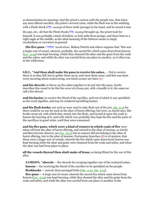 as demonstrates its meaning: And the priest’s custom with the people was, that when
any man offered sacrifice, the priest’s servant came, while the flesh was in the seething,
with a Flesh-Hook (‫מזלג‬ mazleg) of three teeth (prongs) in his hand, and he struck it into
the pan, etc.; all that the Flesh-Hook (‫מזלג‬ mazleg) brought up, the priest took for
himself. It was probably a kind of trident, or fork with three prongs, and these bent to a
right angle at the middle, as the ideal meaning of the Hebrew seems to imply
crookedness or curvature in general.
His fire-pans - ‫מחתתיו‬ machtothaiu. Bishop Patrick and others suppose that “this was
a larger sort of vessel, wherein, probably, the sacred fire which came down from heaven
(Lev_9:24) was kept burning, whilst they cleansed the altar and the grate from the coals
and the ashes; and while the altar was carried from one place to another, as it often was
in the wilderness.
GILL, "And thou shall make his pans to receive his ashes,.... Not to receive
them in as they fell, but to gather them up in, and carry them away; and this was done
every morning about cockcrowing, not much sooner nor later (c):
and his shovels; to throw up the ashes together to be put into the pans; Jarchi
describes this vessel to be like the cover of a brass pot, with a handle to it; the same we
call a fire shovel:
and his basins: to receive the blood of the sacrifice, and out of which it was sprinkled,
as the word signifies, and may be rendered sprinkling basins:
and his flesh hooks; not such as were used to take flesh out of the pot, 1Sa_2:13 for
there could be no use for such at the altar of burnt offering; but were, as Jarchi says, like
hooks recurved, with which they struck into the flesh, and turned it upon the coals to
hasten the burning of it; and with which very probably they kept the fire and the parts of
the sacrifices in good order, until they were consumed:
and his fire pans; which were a kind of censers in which coals of fire were
taken off from the altar of burnt offering, and carried to the altar of incense, as Jarchi
and Ben Gersom observe, see Lev_16:12 but as censers did not belong to the altar of
burnt offering, but to the altar of incense, Fortunatus Scacchus (d) is of opinion, that
these were a larger sort of vessels, wherein the fire which came down from heaven was
kept burning while the altar and grate were cleansed from the coals and ashes, and when
the altar was had from place to place:
all the vessels thereof thou shalt make of brass; as being fittest for the use of this
altar.
JAMISO , "shovels — fire shovels for scraping together any of the scattered ashes.
basons — for receiving the blood of the sacrifice to be sprinkled on the people.
fleshhooks — curved, three-pronged forks (1Sa_2:13, 1Sa_2:14).
fire-pans — A large sort of vessel, wherein the sacred fire which came down from
heaven (Lev_9:24) was kept burning, while they cleaned the altar and the grate from the
coals and ashes, and while the altar was carried from one place to another in the
 