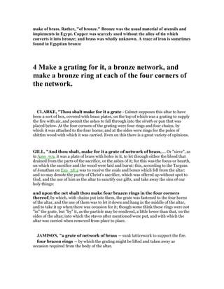 make of brass. Rather, "of bronze." Bronze was the usual material of utensils and
implements in Egypt. Copper was scarcely used without the alloy of tin which
converts it into bronze; and brass was wholly unknown. A trace of iron is sometimes
found in Egyptian bronze
4 Make a grating for it, a bronze network, and
make a bronze ring at each of the four corners of
the network.
CLARKE, "Thou shalt make for it a grate - Calmet supposes this altar to have
been a sort of box, covered with brass plates, on the top of which was a grating to supply
the fire with air, and permit the ashes to fall through into the siroth or pan that was
placed below. At the four corners of the grating were four rings and four chains, by
which it was attached to the four horns; and at the sides were rings for the poles of
shittim wood with which it was carried. Even on this there is a great variety of opinions.
GILL, "And thou shalt, make for it a grate of network of brass,.... Or "sieve", as
in Amo_9:9, it was a plate of brass with holes in it, to let through either the blood that
drained from the parts of the sacrifice, or the ashes of it; for this was the focus or hearth,
on which the sacrifice and the wood were laid and burnt: this, according to the Targum
of Jonathan on Exo_38:4 was to receive the coals and bones which fell from the altar:
and so may denote the purity of Christ's sacrifice, which was offered up without spot to
God, and the use of him as the altar to sanctify our gifts, and take away the sins of our
holy things:
and upon the net shalt thou make four brazen rings in the four corners
thereof; by which, with chains put into them, the grate was fastened to the four horns
of the altar, and the use of them was to let it down and hang in the middle of the altar,
and to take it up when there was occasion for it; though some think these rings were not
"in" the grate, but "by" it, as the particle may be rendered, a little lower than that, on the
sides of the altar; into which the staves after mentioned were put, and with which the
altar was carried when removed from place to place.
JAMISO , "a grate of network of brass — sunk latticework to support the fire.
four brazen rings — by which the grating might be lifted and taken away as
occasion required from the body of the altar.
 