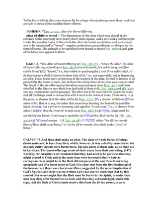 To the horns of this altar poor sinners fly for refuge when justice pursues them, and they
are safe in virtue of the sacrifice there offered.
JAMISO , "Exo_27:1-21. Altar for Burnt Offering.
altar of shittim wood — The dimensions of this altar which was placed at the
entrance of the sanctuary were nearly three yards square, and a yard and a half in height.
Under the wooden frame of this chest-like altar the inside was hollow, and each corner
was to be terminated by “horns” - angular projections, perpendicular or oblique, in the
form of horns. The animals to be sacrificed were bound to these (Psa_118:27), and part
of the blood was applied to them.
K&D 1-3, "The Altar of Burnt-Offering (cf. Exo_38:1-7). - “Make the altar (the altar
of burnt-offering, according to Exo_38:1) of acacia-wood, five cubits long, and five
cubits broad ( ַ‫בוּע‬ ָ‫ר‬ “foured,” i.e., four-sided or quadrangular), and three cubits high. At
its four corners shall its horns be from (out of) it,” i.e., not removable, but as if growing
out of it. These horns were projections at the corners of the altar, formed to imitate in all
probability the horns of oxen, and in these the whole force of the altar was concentrated.
The blood of the sin-offering was therefore smeared upon them (Lev_4:7), and those
who fled to the altar to save their lives laid hold of them (vid., Exo_21:14, and 1Ki_1:50;
also my commentary on the passage). The altar was to be covered with copper or brass,
and all the things used in connection with it were to be made of brass. These were, - (1)
the pans, to cleanse it of the ashes of the fat (Exo_27:3 : ‫ן‬ ֵ ִ , a denom. verb from ‫ן‬ ֶ‫שׁ‬ ֶ the
ashes of fat, that is to say, the ashes that arose from burning the flesh of the sacrifice
upon the altar, has a privative meaning, and signifies “to ash away,” i.e., to cleanse from
ashes); (2) ‫ים‬ ִ‫ע‬ָ‫י‬ shovels, from ‫ה‬ ָ‫ע‬ָ‫י‬ to take away (Isa_28:17); (3) ‫ּות‬‫ק‬ ָ‫ר‬ְ‫ז‬ ִ‫,מ‬ things used for
sprinkling the blood, from fzarq to sprinkle; (4) ‫ּות‬‫ג‬ ָ‫ל‬ְ‫ז‬ ִ‫מ‬ forks, flesh-hooks (cf. ‫ג‬ ֵ‫ל‬ְ‫ז‬ ַ‫מ‬ 1Sa_
3:13); (5) ‫ּת‬ ְ‫ח‬ ַ‫מ‬ coal-scoops (cf. Exo_25:38). ‫וגו‬ ‫יו‬ ָ‫ל‬ ֵⅴ‫ל־‬ ָ‫כ‬ ְ‫:ל‬ either “for all the vessels
thereof thou shalt make brass,” or “as for all its vessels, thou shalt make (them) of
brass.”
CALVI , "1.And thou shalt make an altar. The altar of whole burnt-offerings
(holocaustorum) is here described, which, however, it was called by synecdoche, for
not only entire victims were burnt there, but also parts of them only, as we shall see
in Leviticus. The burnt-offerings received their name from their ascending, (147)
whereby the Israelites were reminded that they had need to be purified, that they
might ascend to God; and at the same time were instructed that whatever
corruption there might be in the flesh did not prevent the sacrifices from being
acceptable and of a sweet savor to God. It is clear that from the first beginning of
the human race there were burnt-sacrifices, suggested by the secret inspiration of
God’s Spirit, since there was no written Law; nor can we doubt but that by this
symbol they were taught that the flesh must be burnt by the Spirit, in order that
men may duly offer themselves to God; and thus they acknowledged, under this
type, that the flesh of Christ must receive this from the divine power, so as to
 