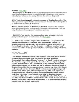 BAR ES, "Exo_27:5
The compass of the altar - A shelf or projecting ledge, of convenient width, carried
round the altar half way between the top and the base. It was supported all round its
outer edge by a vertical net-like grating of bronze that rested on the ground.
GILL, "And thou shalt put it under the compass of the altar beneath,.... That
is, the grate was to be put within the square compass of the altar, in the hollow part of it,
for the wood and sacrifice to be laid upon it:
that the net may be even to the midst of the altar; and as the altar was three
cubits high, this net or grate was let down by chains to its rings a cubit and a half, and
being of such a depth was capable of containing a great deal.
JAMISO , "put it under the compass of the altar beneath — that is, the
grating in which they were carried to a clean place (Lev_4:12).
ELLICOTT, "(5) Under the compass of the altar beneath.—The position of the
network depends upon this expression. Was “the compass of the altar” its
circumference at the top, or was it a belt or step encircling the altar half-way up?
The low height of the altar—four feet six inches—would seem to make a “step”
unnecessary; but the altar may undoubtedly have been surrounded by a “belt” for
ornament.
PULPIT, "Exodus 27:5
Thou shalt put it under the compass. The "compass" (karkob) is spoken of as if it
were something well-known; yet it had not been previously mentioned.
Etymologically the word should mean "a cincture" or "band" round the altar; and
thus far critics are generally agreed. But its position, size, and object, are greatly
disputed. Some hold that it was a broad bench, or step, on which the officiating
priests stood at the time of a sacrifice, and that its position was about the middle of
the altar. Others think that it was a mere border round the top, from which the net-
work depended, and that the object of both was to catch anything that might fall
from the altar. Others again, while placing it mid-way in the altar, regard it as a
mere ornament, only projecting slightly, and forming a sort of finish to the net-
work. This, which is the view of Knobel, seems to be, on the whole, the most
probable one. That the net may be even to the midst of the altar. If the" compass"
was at the top, the net must have extended thence to the middle. If it was mid-way in
the altar, the net must have covered the lower half. To us this latter seems the more
probable view. But the point is uncertain.
 