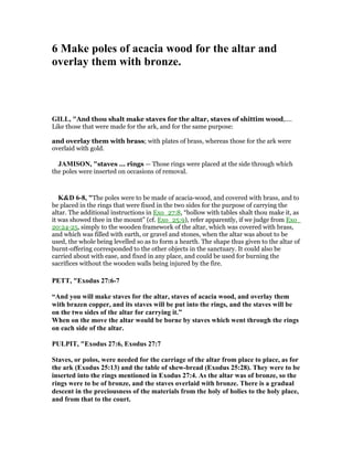 6 Make poles of acacia wood for the altar and
overlay them with bronze.
GILL, "And thou shalt make staves for the altar, staves of shittim wood,....
Like those that were made for the ark, and for the same purpose:
and overlay them with brass; with plates of brass, whereas those for the ark were
overlaid with gold.
JAMISO , "staves ... rings — Those rings were placed at the side through which
the poles were inserted on occasions of removal.
K&D 6-8, "The poles were to be made of acacia-wood, and covered with brass, and to
be placed in the rings that were fixed in the two sides for the purpose of carrying the
altar. The additional instructions in Exo_27:8, “hollow with tables shalt thou make it, as
it was showed thee in the mount” (cf. Exo_25:9), refer apparently, if we judge from Exo_
20:24-25, simply to the wooden framework of the altar, which was covered with brass,
and which was filled with earth, or gravel and stones, when the altar was about to be
used, the whole being levelled so as to form a hearth. The shape thus given to the altar of
burnt-offering corresponded to the other objects in the sanctuary. It could also be
carried about with ease, and fixed in any place, and could be used for burning the
sacrifices without the wooden walls being injured by the fire.
PETT, "Exodus 27:6-7
“And you will make staves for the altar, staves of acacia wood, and overlay them
with brazen copper, and its staves will be put into the rings, and the staves will be
on the two sides of the altar for carrying it.”
When on the move the altar would be borne by staves which went through the rings
on each side of the altar.
PULPIT, "Exodus 27:6, Exodus 27:7
Staves, or polos, were needed for the carriage of the altar from place to place, as for
the ark (Exodus 25:13) and the table of shew-bread (Exodus 25:28). They were to be
inserted into the rings mentioned in Exodus 27:4. As the altar was of bronze, so the
rings were to be of bronze, and the staves overlaid with bronze. There is a gradual
descent in the preciousness of the materials from the holy of holies to the holy place,
and from that to the court.
 