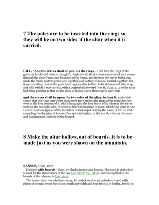 7 The poles are to be inserted into the rings so
they will be on two sides of the altar when it is
carried.
GILL, "And the staves shall be put into the rings,.... Not into the rings of the
grate, as Jarchi and others: though Dr. Lightfoot (f) thinks these came out of each corner
through the altar frame, and hung out of the frame, and in these the staves being put,
made the frame and the grate sure together, and so they were also carried together; but
it seems rather, that as the grate had rings peculiar to that, to let it down and take it up,
and with which it was carried, with a purple cloth covered over it, Num_4:13 so the altar
had rings peculiar to that on the sides of it, into which these staves were put:
and the staves shall be upon the two sides of the altar, to bear it; and which
shows that the rings into which these were put were not the rings of the grate, for they
were at the four corners of it, which hung upon the four horns of it; whereas the staves
were on the two sides of it, in order to bear it from place to place, which was done by the
Levites; and was typical of the ministers of the Gospel bearing the name of Christ, and
spreading the doctrine of his sacrifice and satisfaction, in the world, which is the main
and fundamental doctrine of the Gospel.
8 Make the altar hollow, out of boards. It is to be
made just as you were shown on the mountain.
BAR ES, "Exo_27:8
Hollow with boards - Slabs, or planks, rather than boards. The word is that which
is used for the stone tables of the law Exo_24:12; Exo_31:18, not that applied to the
boards of the tabernacle Exo_26:15.
The brazen altar was a hollow casing, formed of stout acacia planks covered with
plates of bronze, seven feet six in length and width and four feet six in height. Jewish as
 