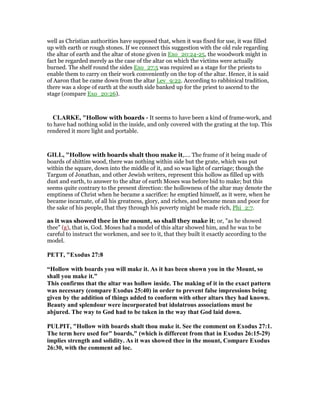 well as Christian authorities have supposed that, when it was fixed for use, it was filled
up with earth or rough stones. If we connect this suggestion with the old rule regarding
the altar of earth and the altar of stone given in Exo_20:24-25, the woodwork might in
fact be regarded merely as the case of the altar on which the victims were actually
burned. The shelf round the sides Exo_27:5 was required as a stage for the priests to
enable them to carry on their work conveniently on the top of the altar. Hence, it is said
of Aaron that he came down from the altar Lev_9:22. According to rabbinical tradition,
there was a slope of earth at the south side banked up for the priest to ascend to the
stage (compare Exo_20:26).
CLARKE, "Hollow with boards - It seems to have been a kind of frame-work, and
to have had nothing solid in the inside, and only covered with the grating at the top. This
rendered it more light and portable.
GILL, "Hollow with boards shalt thou make it,.... The frame of it being made of
boards of shittim wood, there was nothing within side but the grate, which was put
within the square, down into the middle of it, and so was light of carriage; though the
Targum of Jonathan, and other Jewish writers, represent this hollow as filled up with
dust and earth, to answer to the altar of earth Moses was before bid to make; but this
seems quite contrary to the present direction: the hollowness of the altar may denote the
emptiness of Christ when he became a sacrifice: he emptied himself, as it were, when he
became incarnate, of all his greatness, glory, and riches, and became mean and poor for
the sake of his people, that they through his poverty might be made rich, Phi_2:7.
as it was showed thee in the mount, so shall they make it; or, "as he showed
thee" (g), that is, God. Moses had a model of this altar showed him, and he was to be
careful to instruct the workmen, and see to it, that they built it exactly according to the
model.
PETT, "Exodus 27:8
“Hollow with boards you will make it. As it has been shown you in the Mount, so
shall you make it.”
This confirms that the altar was hollow inside. The making of it in the exact pattern
was necessary (compare Exodus 25:40) in order to prevent false impressions being
given by the addition of things added to conform with other altars they had known.
Beauty and splendour were incorporated but idolatrous associations must be
abjured. The way to God had to be taken in the way that God laid down.
PULPIT, "Hollow with boards shalt thou make it. See the comment on Exodus 27:1.
The term here used for" boards," (which is different from that in Exodus 26:15-29)
implies strength and solidity. As it was showed thee in the mount, Compare Exodus
26:30, with the comment ad loc.
 